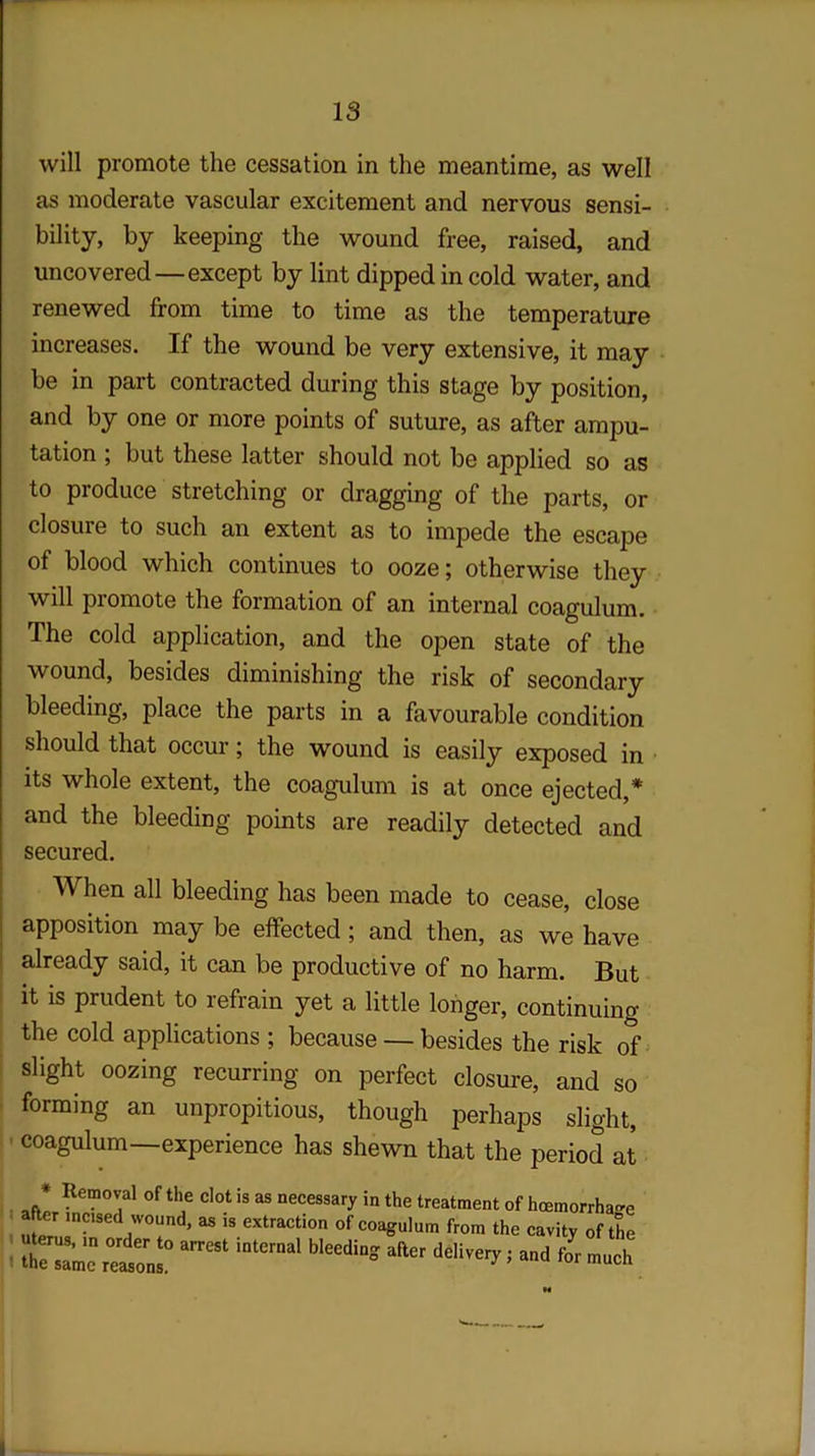 will promote the cessation in the meantime, as well as moderate vascular excitement and nervous sensi- bility, by keeping the wound free, raised, and uncovered—except by lint dipped in cold water, and renewed from time to time as the temperature increases. If the wound be very extensive, it may be in part contracted during this stage by position, and by one or more points of suture, as after ampu- tation ; but these latter should not be applied so as to produce stretching or dragging of the parts, or closure to such an extent as to impede the escape of blood which continues to ooze; otherwise they will piomote the formation of an internal coagulum. The cold application, and the open state of the wound, besides diminishing the risk of secondary bleeding, place the parts in a favourable condition should that occur; the wound is easily exposed in its whole extent, the coagulum is at once ejected,* and the bleeding points are readily detected and secured. When all bleeding has been made to cease, close apposition may be effected; and then, as we have already said, it can be productive of no harm. But it is prudent to refrain yet a little longer, continuing the cold applications ; because — besides the risk of slight oozing recurring on perfect closure, and so forming an unpropitious, though perhaps slight, coagulum—experience has shewn that the period at * Removal of the clot is as necessary in the treatment of hcemorrhage after incised wound, as is extraction of coagulum from the cavity of the «J for much