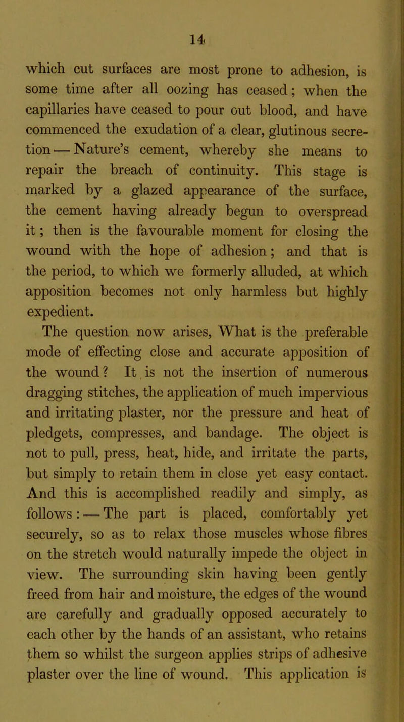 which cut surfaces are most prone to adhesion, is some time after all oozing has ceased; when the capillaries have ceased to pour out blood, and have commenced the exudation of a clear, glutinous secre- tion— Nature’s cement, whereby she means to repair the breach of continuity. This stage is marked by a glazed appearance of the surface, the cement having already begun to overspread it; then is the favourable moment for closing the wound with the hope of adhesion; and that is the period, to which we formerly alluded, at which apposition becomes not only harmless but highly expedient. The question now arises, What is the preferable mode of effecting close and accurate apposition of the wound? It is not the insertion of numerous dragging stitches, the application of much impervious and irritating plaster, nor the pressure and heat of pledgets, compresses, and bandage. The object is not to pull, press, heat, hide, and irritate the parts, but simply to retain them in close yet easy contact. And this is accomplished readily and simply, as follows: — The part is placed, comfortably yet securely, so as to relax those muscles whose fibres on the stretch would naturally impede the object in view. The surrounding skin having been gently freed from hair and moisture, the edges of the wound are carefully and gradually opposed accurately to each other by the hands of an assistant, who retains them so whilst the surgeon applies strips of adhesive plaster over the line of wound. This application is