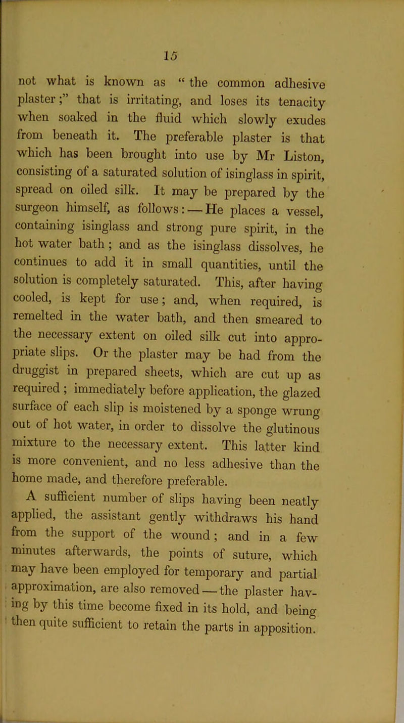 not what is known as “ the common adhesive plasterthat is irritating, and loses its tenacity when soaked in the fluid which slowly exudes from beneath it. The preferable plaster is that which has been brought into use by Mr Liston, consisting of a saturated solution of isinglass in spirit, spread on oiled silk. It may be prepared by the surgeon himself, as follows: —lie places a vessel, containing isinglass and strong pure spirit, in the hot water bath; and as the isinglass dissolves, he continues to add it in small quantities, until the solution is completely saturated. This, after having- cooled, is kept for use; and, when required, is remelted in the water bath, and then smeared to the necessary extent on oiled silk cut into appro- priate slips. Or the plaster may be had from the druggist in prepared sheets, which are cut up as required ; immediately before application, the glazed surface of each slip is moistened by a sponge wrung out of hot water, in order to dissolve the glutinous mixture to the necessary extent. This latter kind is more convenient, and no less adhesive than the home made, and therefore preferable. A sufficient number of slips having been neatly applied, the assistant gently withdraws his hand from the support of the wound; and in a few minutes afterwards, the points of suture, which may have been employed for temporary and partial approximation, are also removed —the plaster hav- ing by this time become fixed in its hold, and being- then quite sufficient to retain the parts in apposition.