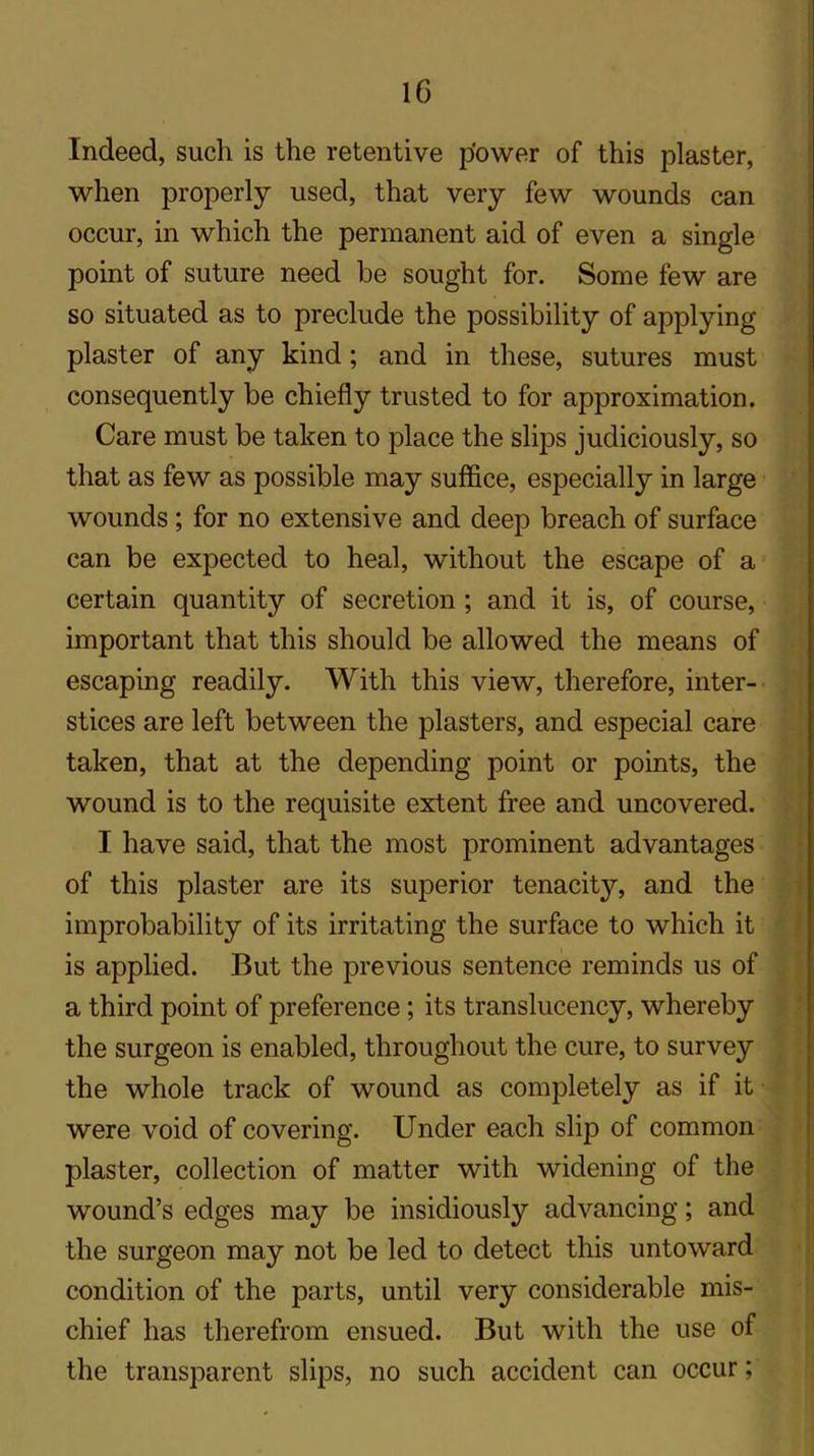 Indeed, such is the retentive power of this plaster, when properly used, that very few wounds can occur, in which the permanent aid of even a single point of suture need be sought for. Some few are so situated as to preclude the possibility of applying plaster of any kind; and in these, sutures must consequently be chiefly trusted to for approximation. Care must be taken to place the slips judiciously, so that as few as possible may suffice, especially in large wounds; for no extensive and deep breach of surface can be expected to heal, without the escape of a certain quantity of secretion ; and it is, of course, important that this should be allowed the means of escaping readily. With this view, therefore, inter- stices are left between the plasters, and especial care taken, that at the depending point or points, the wound is to the requisite extent free and uncovered. I have said, that the most prominent advantages of this plaster are its superior tenacity, and the improbability of its irritating the surface to which it is applied. But the previous sentence reminds us of a third point of preference; its translucency, whereby the surgeon is enabled, throughout the cure, to survey the whole track of wound as completely as if it were void of covering. Under each slip of common plaster, collection of matter with widening of the wound’s edges may be insidiously advancing; and the surgeon may not be led to detect this untoward condition of the parts, until very considerable mis- chief has therefrom ensued. But with the use of the transparent slips, no such accident can occur;