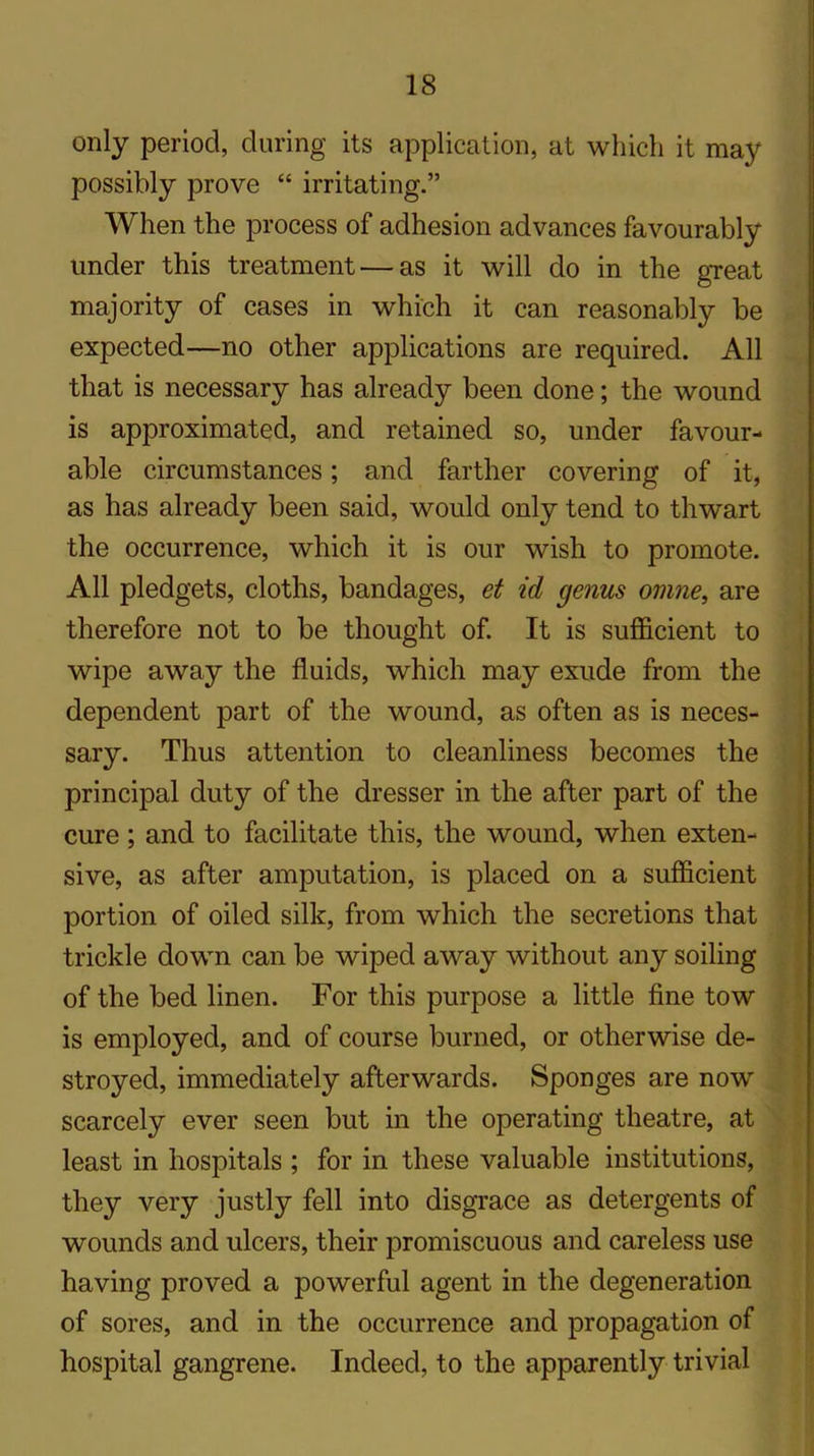 only period, during its application, at which it may possibly prove “ irritating.” When the process of adhesion advances favourably under this treatment — as it will do in the great majority of cases in which it can reasonably be expected—no other applications are required. All that is necessary has already been done; the wound is approximated, and retained so, under favour- able circumstances; and farther covering of it, as has already been said, would only tend to thwart the occurrence, which it is our wish to promote. All pledgets, cloths, bandages, et id genus ovine, are therefore not to be thought of. It is sufficient to wipe away the fluids, which may exude from the dependent part of the wound, as often as is neces- sary. Thus attention to cleanliness becomes the principal duty of the dresser in the after part of the cure ; and to facilitate this, the wound, when exten- sive, as after amputation, is placed on a sufficient portion of oiled silk, from which the secretions that trickle down can be wiped away without any soiling of the bed linen. For this purpose a little fine tow is employed, and of course burned, or otherwise de- stroyed, immediately afterwards. Sponges are nowr scarcely ever seen but in the operating theatre, at least in hospitals ; for in these valuable institutions, they very justly fell into disgrace as detergents of wounds and ulcers, their promiscuous and careless use having proved a powerful agent in the degeneration of sores, and in the occurrence and propagation of hospital gangrene. Indeed, to the apparently trivial