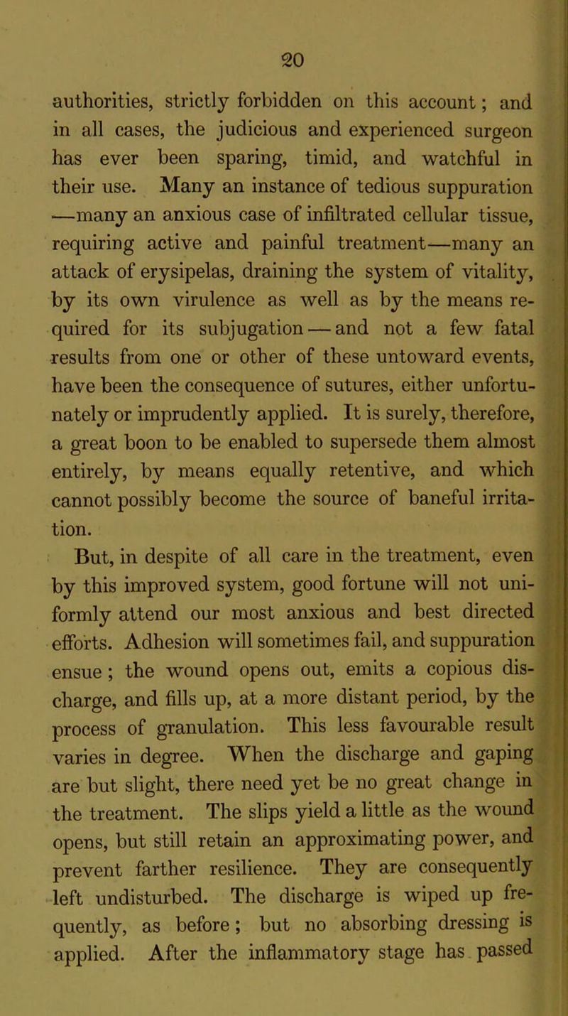 authorities, strictly forbidden on this account; and in all cases, the judicious and experienced surgeon has ever been sparing, timid, and watchful in their use. Many an instance of tedious suppuration —many an anxious case of infiltrated cellular tissue, requiring active and painful treatment—many an attack of erysipelas, draining the system of vitality, by its own virulence as well as by the means re- quired for its subjugation — and not a few fatal results from one or other of these untoward events, have been the consequence of sutures, either unfortu- nately or imprudently applied. It is surely, therefore, a great boon to be enabled to supersede them almost entirely, by means equally retentive, and which cannot possibly become the source of baneful irrita- tion. But, in despite of all care in the treatment, even by this improved system, good fortune will not uni- formly attend our most anxious and best directed efforts. Adhesion will sometimes fail, and suppuration ensue ; the wound opens out, emits a copious dis- charge, and fills up, at a more distant period, by the process of granulation. This less favourable result varies in degree. When the discharge and gaping are but slight, there need yet be no great change in the treatment. The slips yield a little as the wound opens, but still retain an approximating power, and prevent farther resilience. They are consequently left undisturbed. The discharge is wiped up fre- quently, as before; but no absorbing dressing is applied. After the inflammatory stage has passed