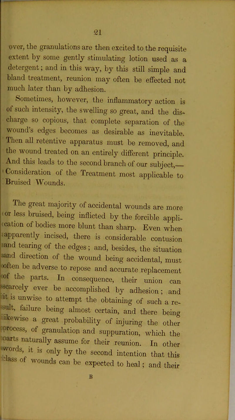 over, the granulations are then excited to the requisite extent by some gently stimulating lotion used as a detergent; and in this way, by this still simple and bland treatment, reunion may often be effected not much later than by adhesion. Sometimes, however, the inflammatory action is of such intensity, the swelling so great, and the dis- charge so copious, that complete separation of the wound’s edges becomes as desirable as inevitable. Then all retentive apparatus must be removed, and the wound treated on an entirely different principle. And this leads to the second branch of our subject, 'Consideration of the Treatment most applicable to Bruised Wounds. The great majority of accidental wounds are more (0r Iess bruised, being inflicted by the forcible appli- 1 ^tion of bodies more blunt than sharp. Even when £ apparently incised, there is considerable contusion aand tearing of the edges; and, besides, the situation aand direction of the wound being accidental, must often be adverse to repose and accurate replacement °°f the Parts> In consequence, their union can £ scarcely ever be accomplished by adhesion; and ‘it is unwise to attempt the obtaining of such a re- ^t, failure being almost certain, and there being ikewise a great probability of injuring the other ! Dr°Cess’ of granulation and suppuration, which the oarts naturally assume for their reunion. In other 'words, it is only by the second intention that this aSS °f wounds be expected to heal; and their B I