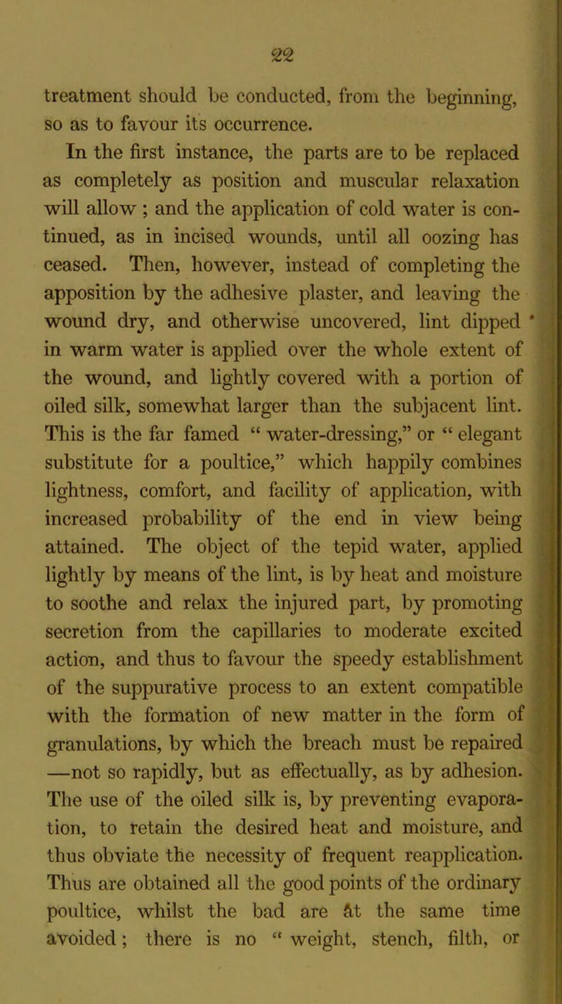 c2°2 treatment should be conducted, from the beginning, so as to favour its occurrence. In the first instance, the parts are to be replaced as completely as position and muscular relaxation will allow ; and the application of cold water is con- tinued, as in incised wounds, until all oozing has ceased. Then, however, instead of completing the apposition by the adhesive plaster, and leaving the wound dry, and otherwise uncovered, lint dipped in warm water is applied over the whole extent of the wound, and lightly covered with a portion of oiled silk, somewhat larger than the subjacent lint. This is the far famed “ water-dressing,” or “ elegant substitute for a poultice,” which happily combines lightness, comfort, and facility of application, with increased probability of the end in view being attained. The object of the tepid water, applied lightly by means of the lint, is by heat and moisture to soothe and relax the injured part, by promoting secretion from the capillaries to moderate excited action, and thus to favour the speedy establishment of the suppurative process to an extent compatible with the formation of new matter in the form of granulations, by which the breach must be repaired —not so rapidly, but as effectually, as by adhesion. The use of the oiled silk is, by preventing evapora- tion, to retain the desired heat and moisture, and thus obviate the necessity of frequent reapplication. Thus are obtained all the good points of the ordinary poultice, whilst the bad are &t the same time avoided; there is no “ weight, stench, filth, or
