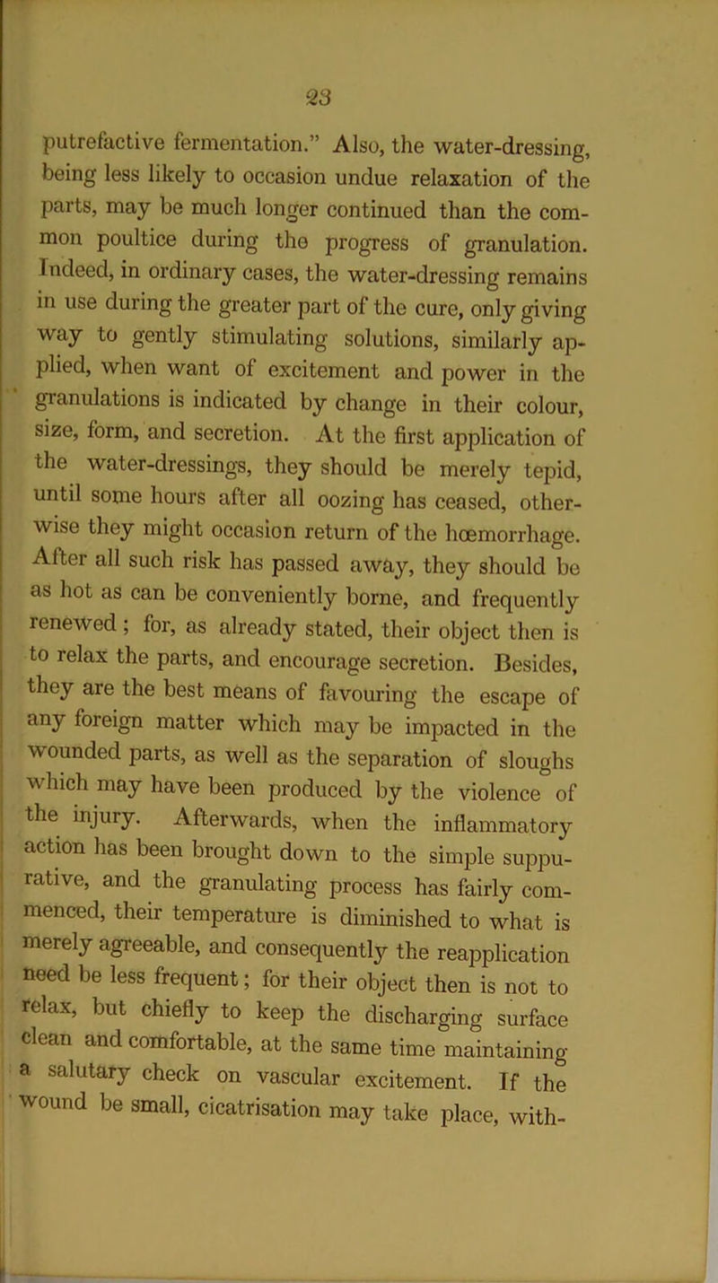 putrefactive fermentation.” Also, the water-dressing, being less likely to occasion undue relaxation of the parts, may be much longer continued than the com- mon poultice during the progress of granulation. Indeed, in ordinary cases, the water-dressing remains in use during the greater part of the cure, only giving way to gently stimulating solutions, similarly ap- plied, when want of excitement and power in the granulations is indicated by change in their colour, size, form, and secretion. At the first application of the water-dressings, they should be merely tepid, until some hours after all oozing has ceased, other- wise they might occasion return of the haemorrhage. After all such risk has passed away, they should be as hot as can be conveniently borne, and frequently renewed ; for, as already stated, their object then is to relax the parts, and encourage secretion. Besides, they are the best means of favouring the escape of any foreign matter which may be impacted in the wounded parts, as well as the separation of sloughs which may have been produced by the violence of the injury. Afterwards, when the inflammatory action has been brought down to the simple suppu- rative, and the granulating process has fairly com- menced, their temperature is diminished to what is merely agreeable, and consequently the reapplication need be less frequent; for their object then is not to relax, but chiefly to keep the discharging surface clean and comfortable, at the same time maintaining a salutary check on vascular excitement. If the wound be small, cicatrisation may take place, with-