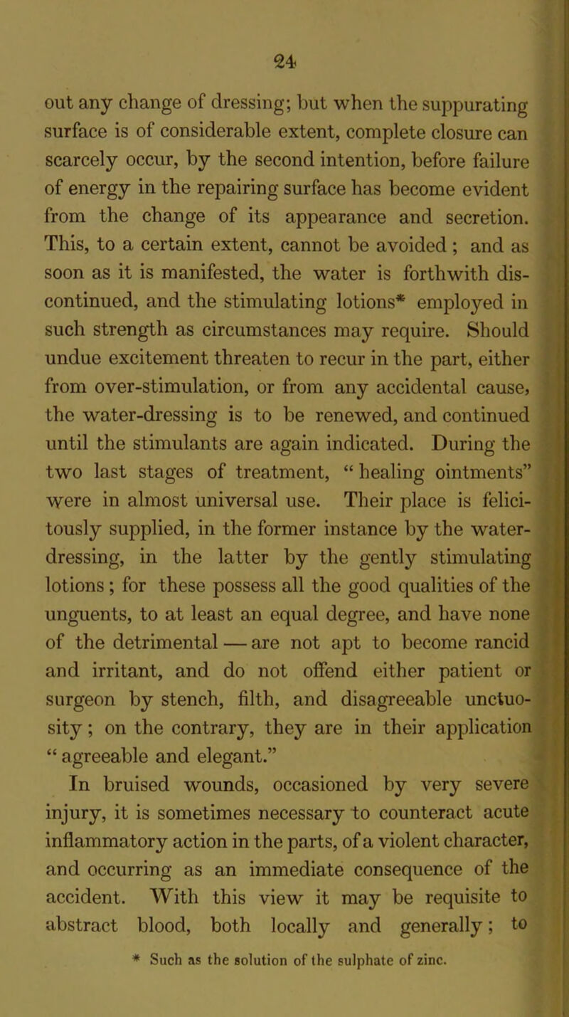 out any change of dressing; but when the suppurating surface is of considerable extent, complete closure can scarcely occur, by the second intention, before failure of energy in the repairing surface has become evident from the change of its appearance and secretion. This, to a certain extent, cannot be avoided ; and as soon as it is manifested, the water is forthwith dis- continued, and the stimulating lotions* employed in such strength as circumstances may require. Should undue excitement threaten to recur in the part, either from over-stimulation, or from any accidental cause, the water-dressing is to be renewed, and continued until the stimulants are again indicated. During the two last stages of treatment, “ healing ointments” were in almost universal use. Their place is felici- tously supplied, in the former instance by the water- dressing, in the latter by the gently stimulating lotions ; for these possess all the good qualities of the unguents, to at least an equal degree, and have none of the detrimental — are not apt to become rancid and irritant, and do not offend either patient or surgeon by stench, filth, and disagreeable unctuo- sity; on the contrary, they are in their application “ agreeable and elegant.” In bruised wounds, occasioned by very severe injury, it is sometimes necessary to counteract acute inflammatory action in the parts, of a violent character, and occurring as an immediate consequence of the accident. With this view it may be requisite to abstract blood, both locally and generally; to * Such as the solution of the sulphate of zinc.