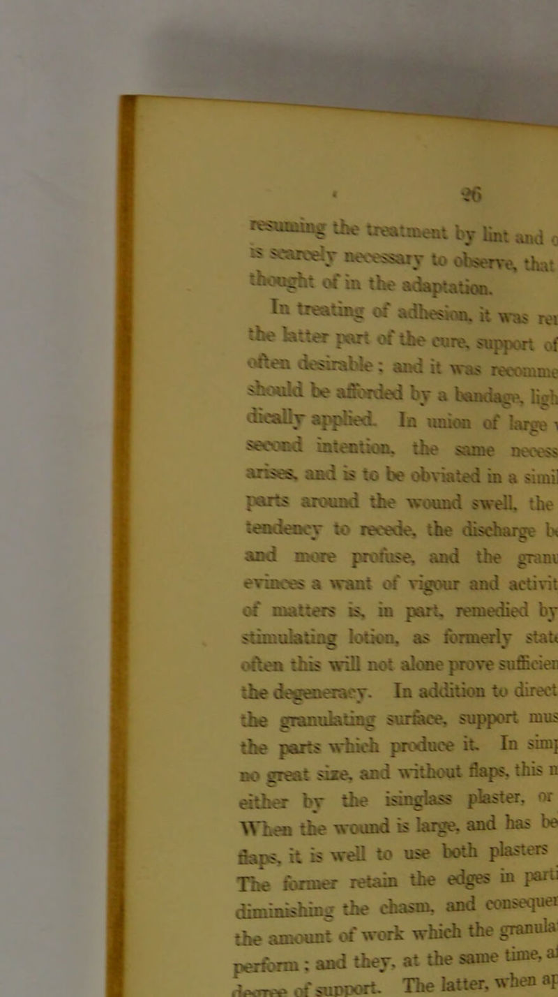 « *26 r^uoiiug the treatment by lint and o is scarcely necessary to observe, that thought of in the adaptation. In treating of adhesion, it was rei -he latter part of the cure, support of often desirable: and it was reeomme snould be afforded by a bandage, ligh dicalhr applies. In union of larse i Necvr.a intention, the same neeess arises. and is to be obviated in a si mil parts around the wound swell, the tendency to recede. :he discharge In and more prohise. and the gram evinces a want of vigour and aetivit of matters is. in part, remedied by stimulating lotion, as formerly statt often this will not alone prove sufficiei the degeneracy. In addition to direct ;he granulating surface, support mu? the parts which produce it. In simj no crea* size, an i without naps, this n either bv the isinglass plaster, or When the wound is large, and has be flaps, it is well to use both plasters The former retain the edges in parii diminishing the chasm, and consequer the amount of work which the granula Worm: and they, at the same time, ai .We of support. The latter, when aF
