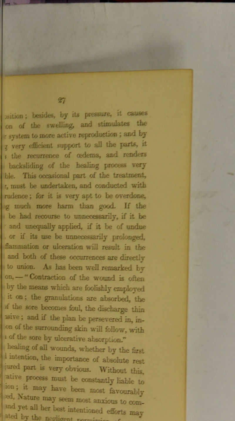 ,Mtion; beside*, by it* pre*ure, it causes on of the swelling, and stimulate* the r system to more active reproductkm ; and by 7 very efficient support to Jill the farts, it i the recurrence of oedema, and readers backsliding of the healing process* very ble. This occasional part of the treatment, r, must be undertaken, and conducted with rudence; for it is very apt to be overdone, ig much more harm than good. If the be ha/1 recourse to unnecessarily, if it be and unequally applied, if it be of undue or if its use be unnecessarily prolonged, flammation or ulceration will result in the and both of these occurrences are direct Iv to union. As has been well remarked bv on, —  Contraction of the wound is often by the means which are foolishly employed it on; the granulatioris are absorbed, the >1 '-be sore becomes foul, the discharge thin asive; and if the plan be persevered in, in- on of the surrounding skin will follow, with ‘ of the sore by ulcerative absorption.” healing of all wounds, whether by the first i intention, the importance of absolute rest iored part is very obvious. Without this, ative process must be constantly liable to lrtn - »+ v i . ion; it may have been most favourably Xature rna-v ^ most anxious to com- ^nd vet an her best btentioued efforts mav •< ed by the ne£fiicrr>n»