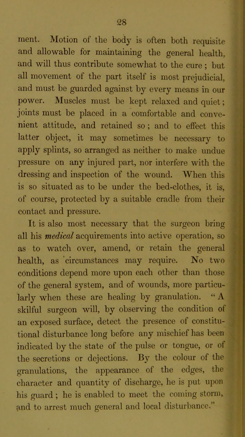 ment. Motion of the body is often both requisite and allowable for maintaining the general health, and will thus contribute somewhat to the cure ; but all movement of the part itself is most prejudicial, and must be guarded against by every means in our power. Muscles must be kept relaxed and quiet; joints must be placed in a comfortable and conve- nient attitude, and retained so ; and to effect this latter object, it may sometimes be necessary to apply splints, so arranged as neither to make undue pressure on any injured part, nor interfere with the dressing and inspection of the wound. When this is so situated as to be under the bed-clothes, it is, of course, protected by a suitable cradle from their contact and pressure. It is also most necessary that the surgeon bring all his medical acquirements into active operation, so as to watch over, amend, or retain the general health, as circumstances may require. No two conditions depend more upon each other than those of the general system, and of wounds, more particu- larly when these are healing by granulation. “ A skilful surgeon will, by observing the condition of an exposed surface, detect the presence of constitu- tional disturbance long before any mischief has been indicated by the state of the pulse or tongue, or of the secretions or dejections. By the colour of the granulations, the appearance of the edges, the character and quantity of discharge, he is put upon his guard; he is enabled to meet the coming storm, find to arrest much general and local disturbance.”