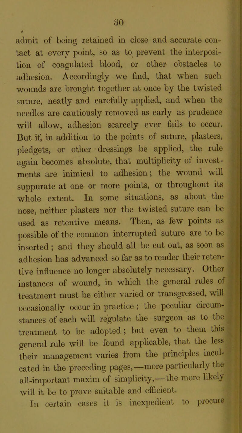 admit of being retained in close and accurate con- tact at every point, so as to prevent the interposi- tion of coagulated blood, or other obstacles to adhesion. Accordingly we find, that when such wounds are brought together at once by the twisted suture, neatly and carefully applied, and when the needles are cautiously removed as early as prudence will allow, adhesion scarcely ever fails to occur. But if, in addition to the points of suture, plasters, pledgets, or other dressings be applied, the rule again becomes absolute, that multiplicity of invest- ments are inimical to adhesion; the wound will suppurate at one or more points, or throughout its whole extent. In some situations, as about the nose, neither plasters nor the twisted suture can be used as retentive means. Then, as few points as possible of the common interrupted suture are to be inserted ; and they should all be cut out, as soon as adhesion has advanced so far as to render their reten- tive influence no longer absolutely necessary. Other instances of wound, in which the general rules of treatment must be either varied or transgressed, will occasionally occur in practice ; the peculiar circum- stances of each will regulate the surgeon as to the treatment to be adopted; but even to them this general rule will be found applicable, that the less their management varies from the principles incul- cated in the preceding pages,—more particularly the all-important maxim of simplicity,—the more likely will it be to prove suitable and efficient. In certain cases it is inexpedient to procure