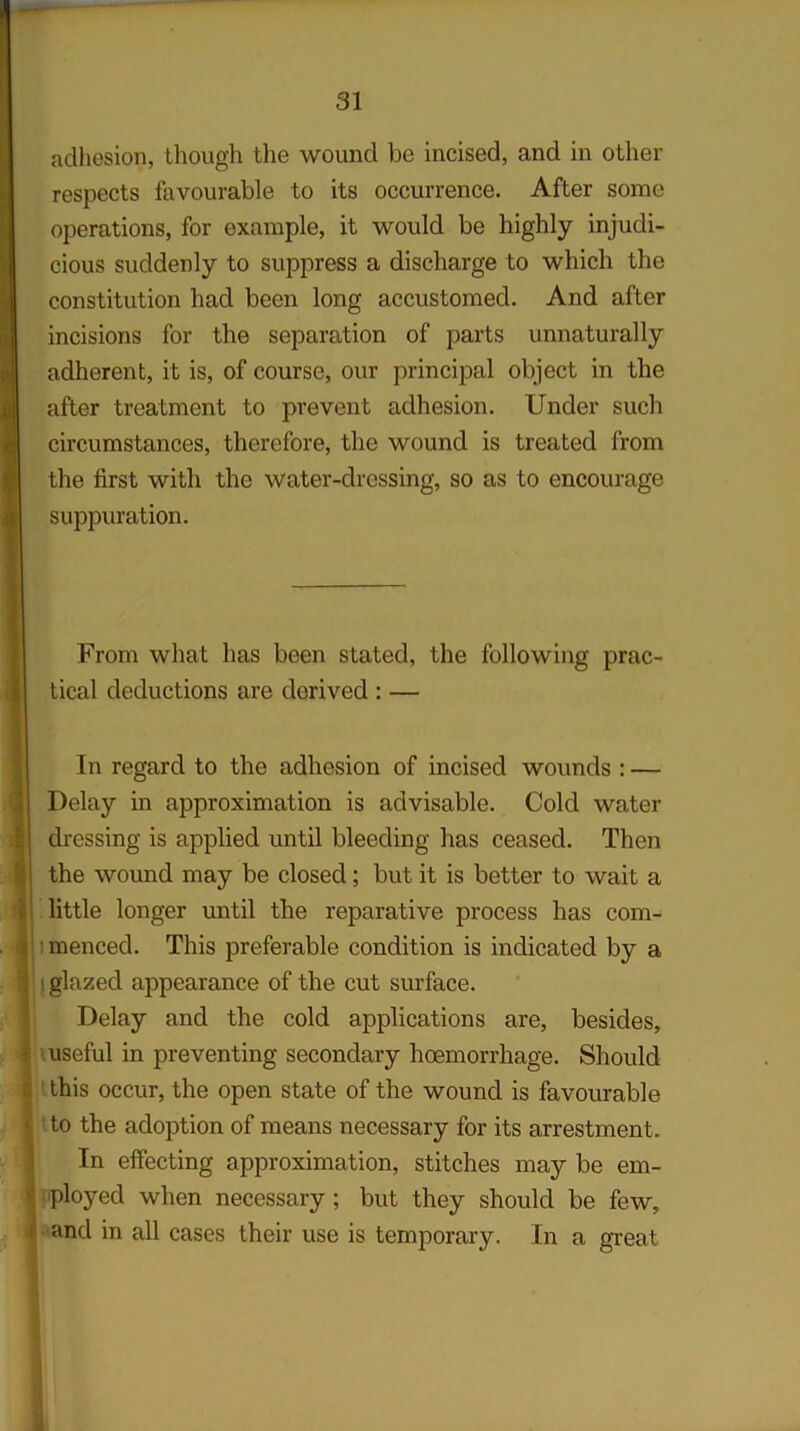adhesion, though the wound be incised, and in other respects favourable to its occurrence. After some operations, for example, it would be highly injudi- cious suddenly to suppress a discharge to which the constitution had been long accustomed. And after incisions for the separation of parts unnaturally adherent, it is, of course, our principal object in the after treatment to prevent adhesion. Under such circumstances, therefore, the wound is treated from the first with the water-dressing, so as to encourage suppuration. From what has been stated, the following prac- tical deductions are derived : — In regard to the adhesion of incised wounds : — Delay in approximation is advisable. Cold water dressing is applied until bleeding has ceased. Then the wound may be closed; but it is better to wait a little longer until the reparative process has com- • menced. This preferable condition is indicated by a ! glazed appearance of the cut surface. Delay and the cold applications are, besides, useful in preventing secondary haemorrhage. Should this occur, the open state of the wound is favourable to the adoption of means necessary for its arrestment. In effecting approximation, stitches may be em- ployed when necessary ; but they should be few, and in all cases their use is temporary. In a great