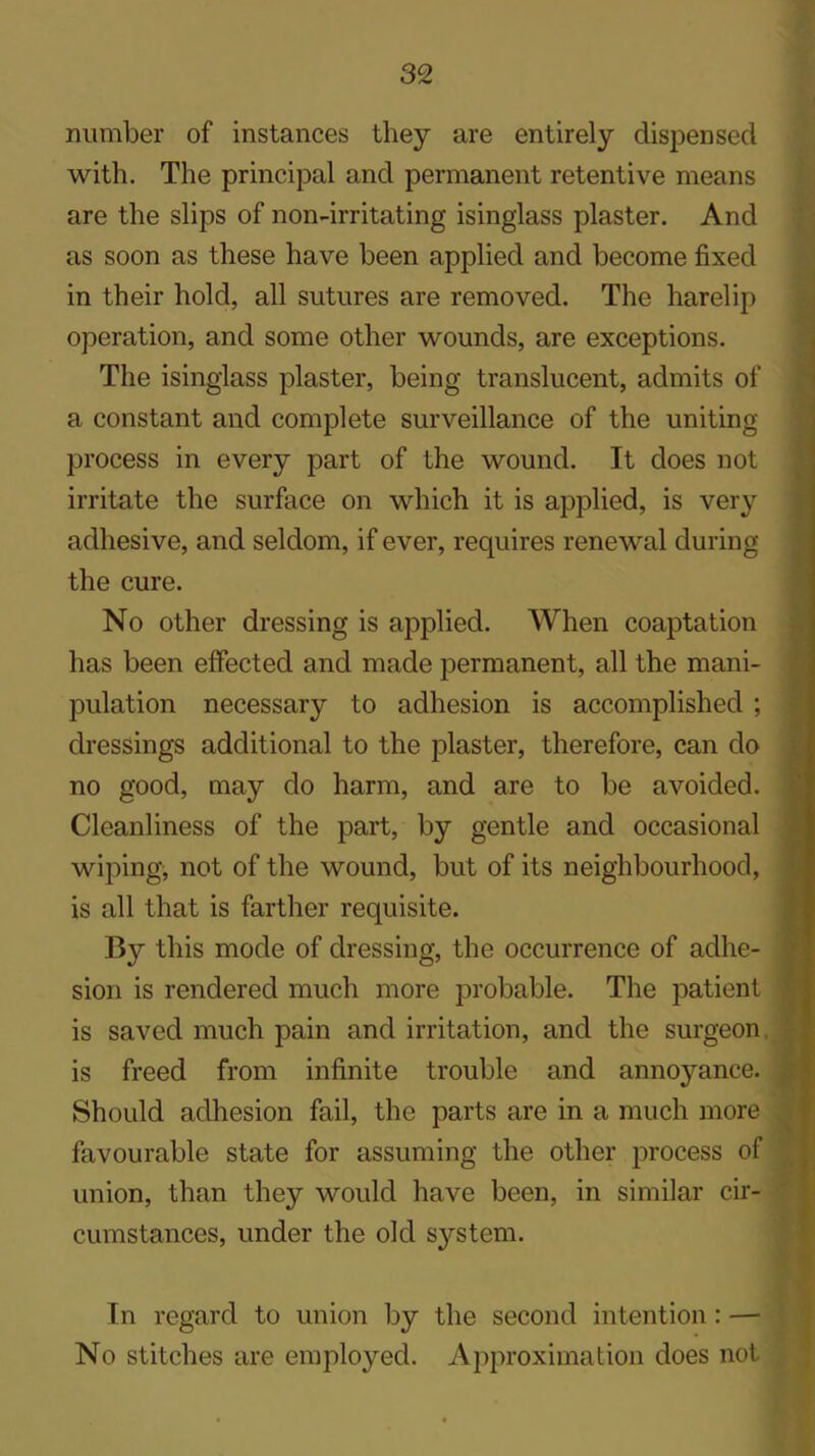 number of instances they are entirely dispensed with. The principal and permanent retentive means are the slips of non-irritating isinglass plaster. And as soon as these have been applied and become fixed in their hold, all sutures are removed. The harelip operation, and some other wounds, are exceptions. The isinglass plaster, being translucent, admits of a constant and complete surveillance of the uniting process in every part of the wound. It does not irritate the surface on which it is applied, is very adhesive, and seldom, if ever, requires renewal during the cure. No other dressing is applied. When coaptation has been effected and made permanent, all the mani- pulation necessary to adhesion is accomplished ; dressings additional to the plaster, therefore, can do no good, may do harm, and are to be avoided. Cleanliness of the part, by gentle and occasional wiping, not of the wound, but of its neighbourhood, is all that is farther requisite. By this mode of dressing, the occurrence of adhe- sion is rendered much more probable. The patient is saved much pain and irritation, and the surgeon, is freed from infinite trouble and annoyance. Should adhesion fail, the parts are in a much more favourable state for assuming the other process of union, than they would have been, in similar cir- cumstances, under the old system. In regard to union by the second intention: — No stitches are employed. Approximation does not