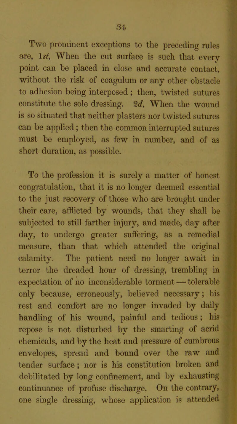 Two prominent exceptions to the preceding rules are, 1st, When the cut surface is such that every point can be placed in close and accurate contact, without the risk of coagulum or any other obstacle to adhesion being interposed ; then, twisted sutures constitute the sole dressing. %d. When the wound is so situated that neither plasters nor twisted sutures can be applied; then the common interrupted sutures must be employed, as few in number, and of as short duration, as possible. To the profession it is surely a matter of honest congratulation, that it is no longer deemed essential to the just recovery of those who are brought under their care, afflicted by wounds, that they shall be subjected to still farther injury, and made, day after day, to undergo greater suffering, as a remedial measure, than that which attended the original calamity- The patient need no longer await in terror the dreaded hour of dressing, trembling in expectation of no inconsiderable torment — tolerable only because, erroneously, believed necessary; his rest and comfort are no longer invaded by daily handling of his wound, painful and tedious ; his repose is not disturbed by the smarting of acrid chemicals, and by the heat and pressure of cumbrous envelopes, spread and bound over the raw and tender surface ; nor is his constitution broken and debilitated by long confinement, and by exhausting continuance of profuse discharge. On the contrary, one single dressing, whose application is attended
