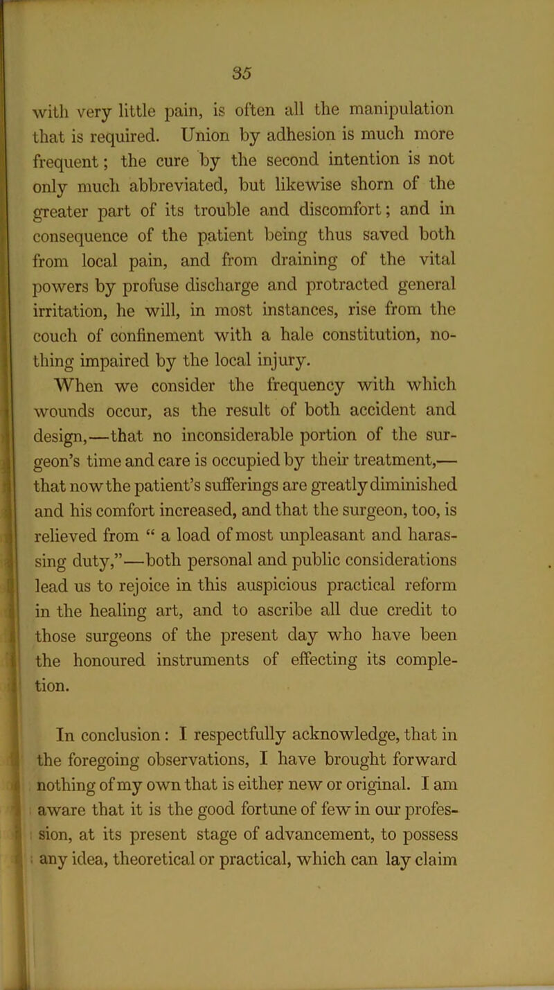 with very little pain, is often all the manipulation that is required. Union by adhesion is much more frequent; the cure by the second intention is not only much abbreviated, but likewise shorn of the greater part of its trouble and discomfort; and in consequence of the patient being thus saved both from local pain, and from draining of the vital powers by profuse discharge and protracted general irritation, he will, in most instances, rise from the couch of confinement with a hale constitution, no- thing impaired by the local injury. When we consider the frequency with which wounds occur, as the result of both accident and design,—that no inconsiderable portion of the sur- geon’s time and care is occupied by their treatment,— that now the patient’s sufferings are greatly diminished and his comfort increased, and that the surgeon, too, is relieved from “ a load of most unpleasant and haras- sing duty,”—both personal and public considerations lead us to rejoice in this auspicious practical reform in the healing art, and to ascribe all due credit to those surgeons of the present day who have been the honoured instruments of effecting its comple- tion. In conclusion : I respectfully acknowledge, that in the foregoing observations, I have brought forward nothing of my own that is either new or original. I am aware that it is the good fortune of few in our profes- sion, at its present stage of advancement, to possess any idea, theoretical or practical, which can lay claim