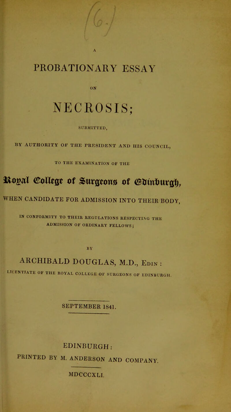 ON NECROSIS; SUBMITTED, BY AUTHORITY OF THE PRESIDENT AND IIIS COUNCIL, TO THE EXAMINATION OF THE &oiml College of Surgeons of (Slant) uvglj WHEN CANDIDATE FOR ADMISSION INTO TIIEIR BODY IN CONFORMITY TO TIIEIR REGULATIONS RESPECTING THE ADMISSION OF ORDINARY FELLOWS; BY ARCHIBALD DOUGLAS, M.D., Edin : LICENTIATE 01 THE IIOY’AL COLLEGE OF SURGEONS OF EDINBURGH. SEPTEMBER 1841. EDINBURGH: PRINTED BY M. ANDERSON AND COMPANY. MDCCCXLI.