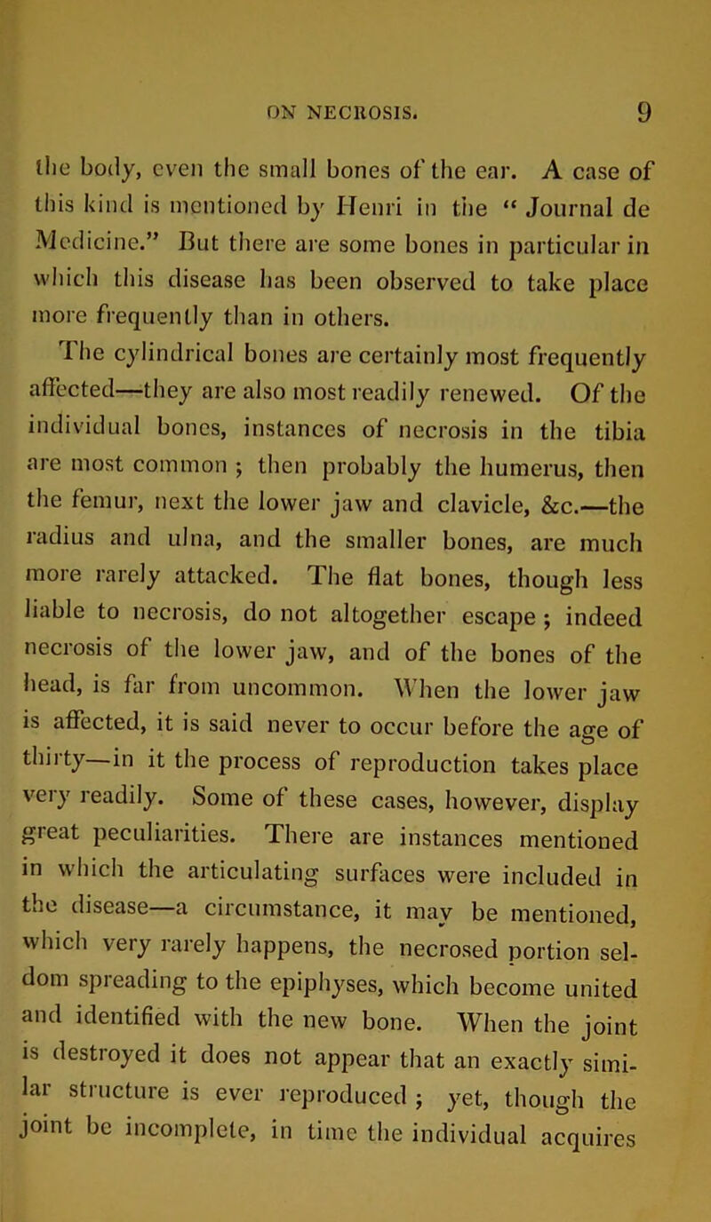 the body, even the small bones of the ear. A case of this kind is mentioned by Henri in tiie “ Journal de Medicine.” But there are some bones in particular in which this disease has been observed to take place more frequently than in others. ri he cylindrical bones are certainly most frequently affected—they are also most readily renewed. Of the individual bones, instances of necrosis in the tibia are most common ; then probably the humerus, then the femur, next the lower jaw and clavicle, &c.—the radius and ulna, and the smaller bones, are much more rarely attacked. The flat bones, though less liable to necrosis, do not altogether escape ; indeed necrosis of the lower jaw, and of the bones of the head, is far from uncommon. When the lower jaw is affected, it is said never to occur before the ae:e of thirty—in it the process of reproduction takes place very readily. Some of these cases, however, display great peculiarities. There are instances mentioned in which the articulating surfaces were included in the disease—a circumstance, it may be mentioned, which very rarely happens, the necrosed portion sel- dom spieading to the epiphyses, which become united and identified with the new bone. When the joint is destroyed it does not appear that an exactly simi- lai structure is ever reproduced ; yet, though the joint be incomplete, in time the individual acquires