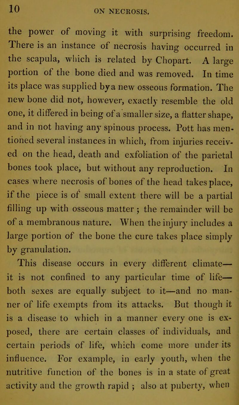 the power of moving it with surprising freedom. There is an instance of necrosis having occurred in the scapula, which is related by Chopart. A large portion of the bone died and was removed. In time its place was supplied by a new osseous formation. The new bone did not, however, exactly resemble the old one, it differed in being of a smaller size, a flatter shape, and in not having any spinous process. Pott has men- tioned several instances in which, from injuries receiv- ed on the head, death and exfoliation of the parietal bones took place, but without any reproduction. In cases where necrosis of bones of the head takes place, if the piece is of small extent there will be a partial filling up with osseous matter ; the remainder will be of a membranous nature. When the injury includes a large portion of the bone the cure takes place simply by granulation. This disease occurs in every different climate— it is not confined to any particular time of life— both sexes are equally subject to it—and no man- ner of life exempts from its attacks. But though it is a disease to which in a manner every one is ex- posed, there are certain classes of individuals, and certain periods of life, which come more under its influence. For example, in early youth, when the nutritive function of the bones is in a state of great activity and the growth rapid ; also at puberty, when