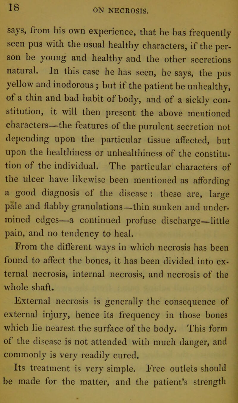 ON NECROSIS. says, from his own experience, that he has frequently seen pus with the usual healthy characters, if the per- son be young and healthy and the other secretions natural. In this case he has seen, he says, the pus yellow and inodorous ; but if the patient be unhealthy, of a thin and bad habit of body, and of a sickly con- stitution, it will then present the above mentioned characters—the features of the purulent secretion not depending upon the particular tissue affected, but upon the healthiness or unhealthiness of the constitu- tion of the individual. The particular characters of the ulcer have likewise been mentioned as affording a good diagnosis of the disease : these are, large pale and flabby granulations—thin sunken and under- mined edges—a continued profuse discharge—little pain, and no tendency to heal. From the different ways in which necrosis has been found to affect the bones, it has been divided into ex- ternal necrosis, internal necrosis, and necrosis of the whole shaft. External necrosis is generally the consequence of external injury, hence its frequency in those bones which lie nearest the surface of the body. This form of the disease is not attended with much danger, and commonly is very readily cured. Its treatment is very simple. Free outlets should be made for the matter, and the patient’s strength