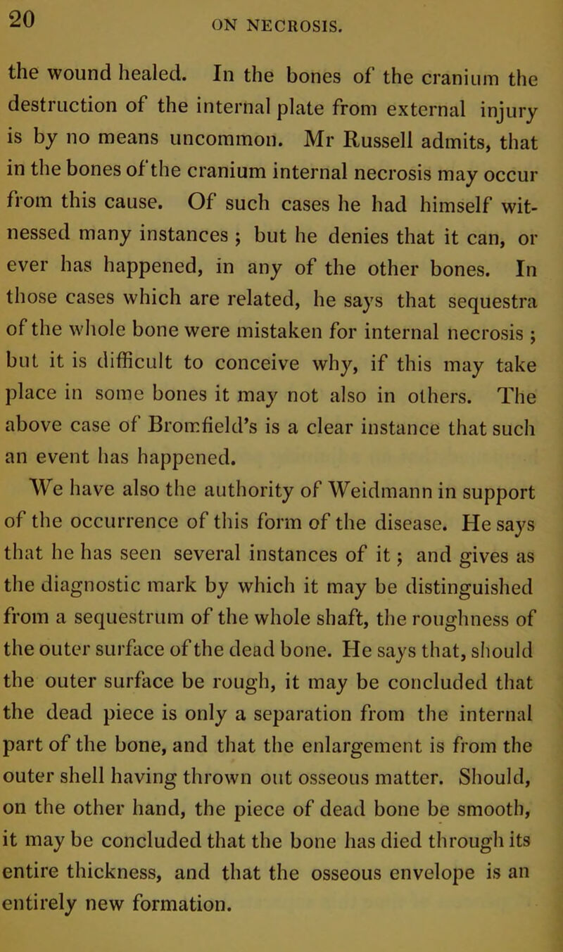 ON NECROSIS. the wound healed. In the bones of the cranium the destruction of the internal plate from external injury is by no means uncommon. Mr Russell admits, that in the bones of the cranium internal necrosis may occur from this cause. Of such cases he had himself wit- nessed many instances ; but he denies that it can, or ever has happened, in any of the other bones. In those cases which are related, he says that sequestra of the whole bone were mistaken for internal necrosis ; but it is difficult to conceive why, if this may take place in some bones it may not also in others. The above case of Bromfield’s is a clear instance that such an event has happened. We have also the authority of Weidmann in support of the occurrence of this form of the disease. He says that he has seen several instances of it; and gives as the diagnostic mark by which it may be distinguished from a sequestrum of the whole shaft, the roughness of the outer surface of the dead bone. He says that, should the outer surface be rough, it may be concluded that the dead piece is only a separation from the internal part of the bone, and that the enlargement is from the outer shell having thrown out osseous matter. Should, on the other hand, the piece of dead bone be smooth, it may be concluded that the bone has died through its entire thickness, and that the osseous envelope is an entirely new formation.