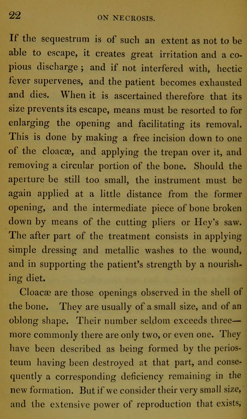 If the sequestrum is of such an extent as not to be able to escape, it creates great irritation and a co- pious discharge ; and if not interfered with, hectic fever supervenes, and the patient becomes exhausted and dies. When it is ascertained therefore that its size prevents its escape, means must be resorted to for enlarging the opening and facilitating its removal. This is done by making a free incision down to one of the cloacae, and applying the trepan over it, and removing a circular portion of the bone. Should the aperture be still too small, the instrument must be again applied at a little distance from the former opening, and the intermediate piece of bone broken down by means of the cutting pliers or Hey’s saw. The after part of the treatment consists in applying simple dressing and metallic washes to the wound, and in supporting the patient’s strength by a nourish- ing diet. Cloacae are those openings observed in the shell of the bone. They are usually of a small size, and of an oblong shape. Their number seldom exceeds three— more commonly there are only two, or even one. They have been described as being formed by the perios- teum having been destroyed at that part, and conse- quently a corresponding deficiency remaining in the new formation. But if we consider their very small size, and the extensive power of reproduction that exists,