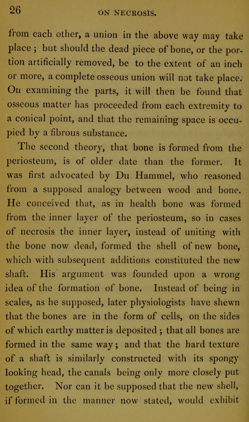 ON NECROSIS. from each other, a union in the above way may take place ; but should the dead piece of bone, or the por- tion artificially removed, be to the extent of an inch or more, a complete osseous union will not take place. On examining the parts, it will then be found that osseous matte)1 has proceeded from each extremity to a conical point, and that the remaining space is occu- pied by a fibrous substance. The second theory, that bone is formed from the periosteum, is of older date than the former. It wras first advocated by Du Hammel, who reasoned from a supposed analogy between wood and bone. He conceived that, as in health bone was formed from the inner layer of the periosteum, so in cases of necrosis the inner layer, instead of uniting with the bone now dead, formed the shell of new bone, which with subsequent additions constituted the new shaft. His argument was founded upon a wrong idea of the formation of bone. Instead of being in scales, as he supposed, later physiologists have shewn that the bones are in the form of cells, on the sides of which earthy matter is deposited ; that all bones are formed in the same way; and that the hard texture of a shaft is similarly constructed with its spongy looking head, the canals being only more closely put together. Nor can it be supposed that the new shell, if formed in the manner now stated, would exhibit