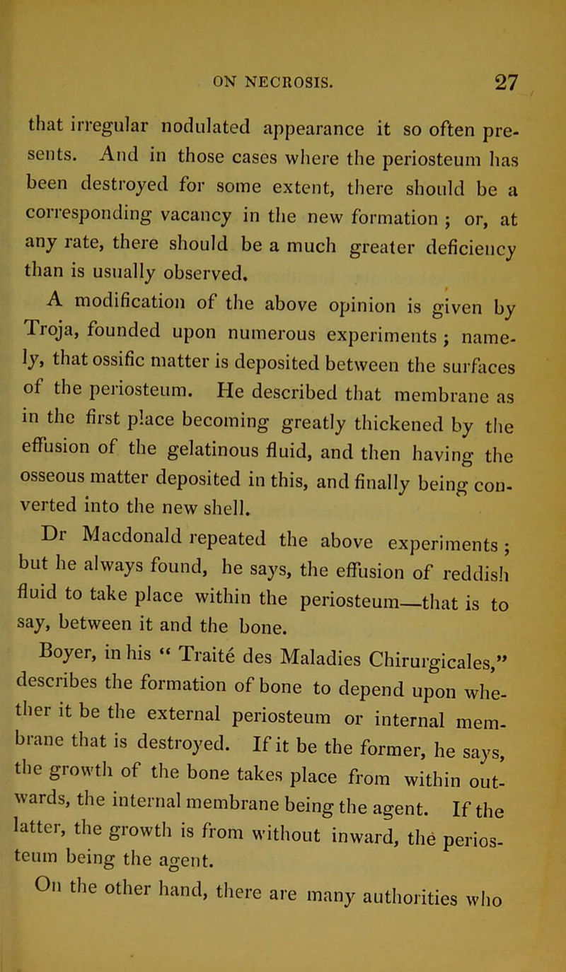 that irregular nodulated appearance it so often pre- sents. And in those cases where the periosteum has been destroyed for some extent, there should be a corresponding vacancy in the new formation ; or, at any rate, there should be a much greater deficiency than is usually observed, A modification of the above opinion is given by Tioja, founded upon numerous experiments ; name- ly, that ossific matter is deposited between the surfaces of the periosteum. He described that membrane as in the first place becoming greatly thickened by the effusion of the gelatinous fluid, and then having the osseous matter deposited in this, and finally being con- verted into the new shell. Dr Macdonald repeated the above experiments; but he always found, he says, the effusion of reddish fluid to take place within the periosteum—that is to say, between it and the bone. Boyer, in his “ Traite des Maladies Chirurgicales,” desciibes the formation of bone to depend upon whe- ther it be the external periosteum or internal mem- brane that is destroyed. If it be the former, he says, the growth of the bone takes place from within out- w ards, the internal membrane being the agent. If the latter, the growth is from without inward, the perios- teum being the agent. On the other hand, there are many authorities who