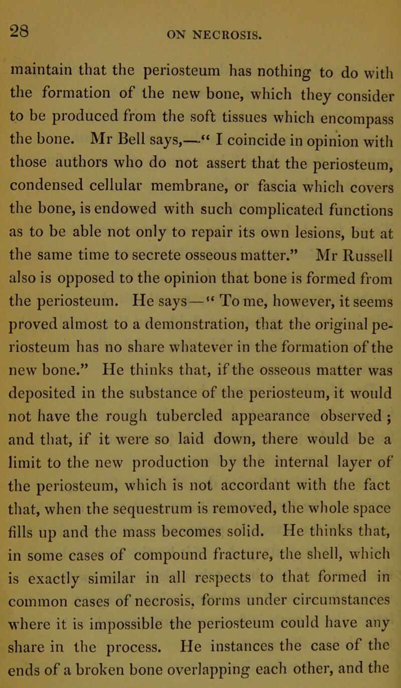 maintain that the periosteum has nothing to do with the formation of the new bone, which they consider to be produced from the soft tissues which encompass the bone. Mr Bell says,—“ I coincide in opinion with those authors who do not assert that the periosteum, condensed cellular membrane, or fascia which covers the bone, is endowed with such complicated functions as to be able not only to repair its own lesions, but at the same time to secrete osseous matter.” Mr Russell also is opposed to the opinion that bone is formed from the periosteum. He says—** To me, however, it seems proved almost to a demonstration, that the original pe- riosteum has no share whatever in the formation of the new bone.” He thinks that, if the osseous matter was deposited in the substance of the periosteum, it would not have the rough tubercled appearance observed ; and that, if it were so laid down, there would be a limit to the new production by the internal layer of the periosteum, which is not accordant with the fact that, when the sequestrum is removed, the whole space fills up and the mass becomes solid. He thinks that, in some cases of compound fracture, the shell, which is exactly similar in all respects to that formed in common cases of necrosis, forms under circumstances where it is impossible the periosteum could have any share in the process. He instances the case of the ends of a broken bone overlapping each other, and the