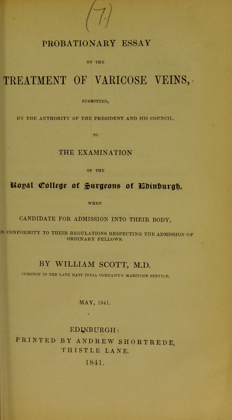 PROBATIONARY ESSAY ON THE TREATMENT OF VARICOSE VEINS,. SUBMITTED, BY THE AUTHORITY OF THE PRESIDENT AND HIS COUNCIL, TO THE EXAMINATION OP THE Rojial College of Surgeon# of IStnnfiurgt), WHEN CANDIDATE FOR ADMISSION INTO THEIR BODY, \ CONFORMITY TO THEIR REGULATIONS RESPECTING THE ADMISSION OF ORDINARY FELLOWS. BY WILLIAM SCOTT, M.D. BURGEON IN THE LATE EAST INDIA COMPANY’S MARITIME SERVICE. MAY, 1841. EDINBURGH: PRINTED BY ANDREW SIIORTREDE, THISTLE LANE. 1841.