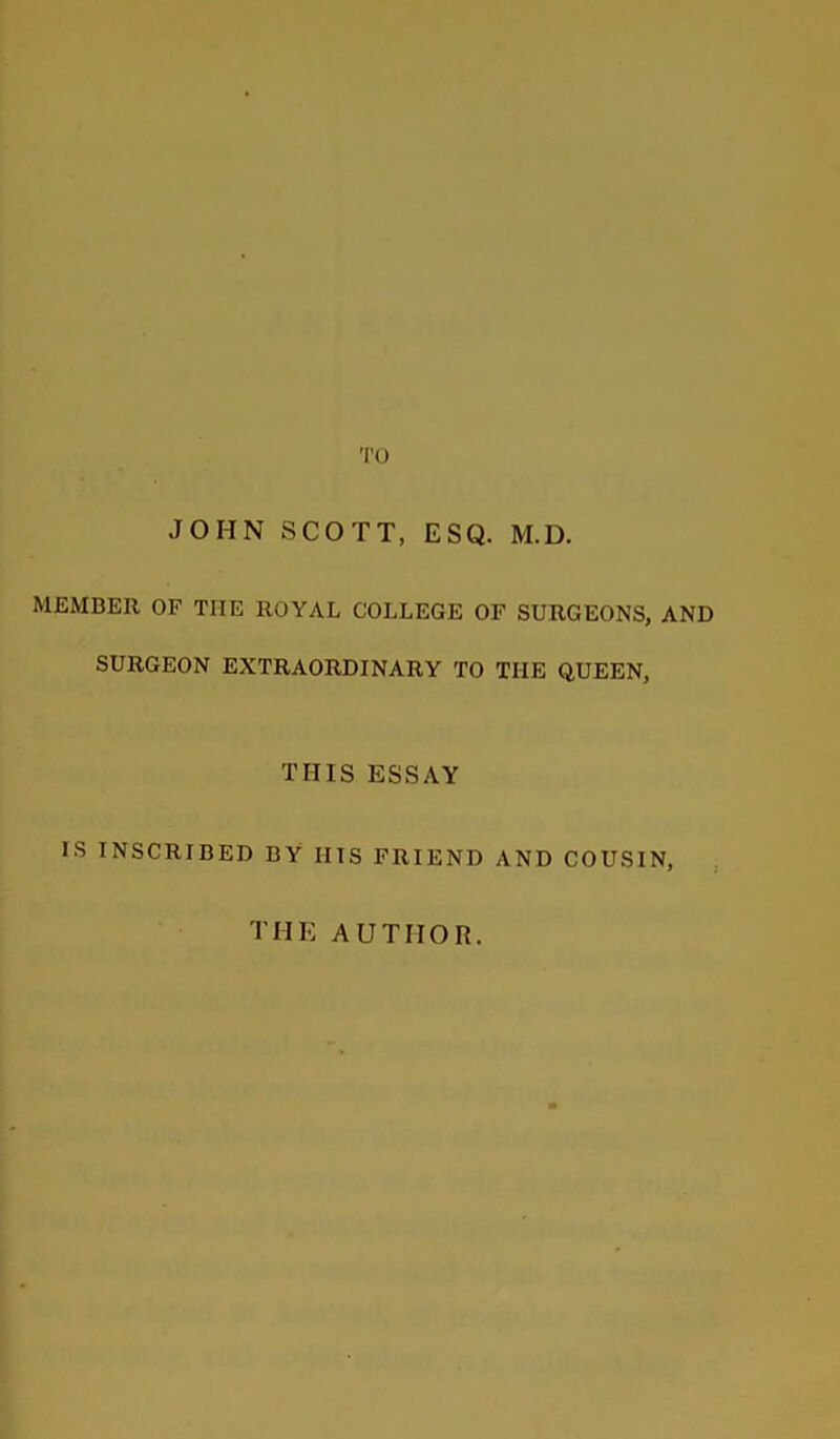 TO JOHN SCOTT, ESQ. M.D. MEMBER OF TIIE ROYAL COLLEGE OF SURGEONS, AND SURGEON EXTRAORDINARY TO TIIE QUEEN, THIS ESSAY IS INSCRIBED BY HIS FRIEND AND COUSIN, THE AUTHOR.