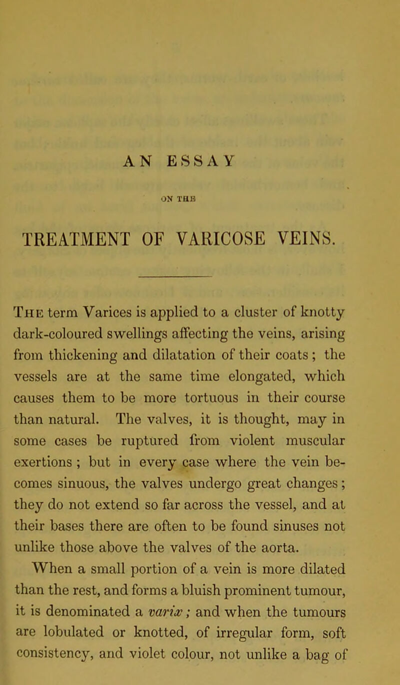 AN ESSAY ON THB TREATMENT OF VARICOSE VEINS. The term Varices is applied to a cluster of knotty dark-coloured swellings affecting the veins, arising from thickening and dilatation of their coats ; the vessels are at the same time elongated, which causes them to be more tortuous in their course than natural. The valves, it is thought, may in some cases be ruptured from violent muscular exertions ; but in every case where the vein be- comes sinuous, the valves undergo great changes; they do not extend so far across the vessel, and at their bases there are often to be found sinuses not unlike those above the valves of the aorta. When a small portion of a vein is more dilated than the rest, and forms a bluish prominent tumour, it is denominated a varix; and when the tumours are lobulated or knotted, of irregular form, soft consistency, and violet colour, not unlike a bag of