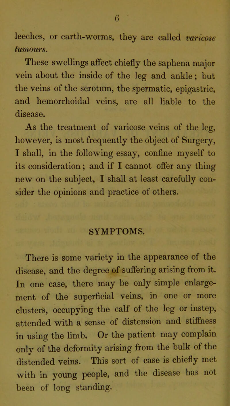 leeches, or earth-worms, they are called varicose tumours. These swellings affect chiefly the saphena major vein about the inside of the leg and ankle; but the veins of the scrotum, the spermatic, epigastric, and hemorrhoidal veins, are all liable to the disease. As the treatment of varicose veins of the leg, however, is most frequently the object of Surgery, I shall, in the following essay, confine myself to its consideration; and if I cannot offer any thing new on the subject, I shall at least carefully con- sider the opinions and practice of others. SYMPTOMS. There is some variety in the appearance of the disease, and the degree of suffering arising from it. In one case, there may be only simple enlarge- ment of the superficial veins, in one or more clusters, occupying the calf of the leg or instep, attended with a sense of distension and stiffness in using the limb. Or the patient may complain only of the deformity arising from the bulk of the distended veins. This sort of case is chiefly met with in young people, and the disease has not been of long standing.