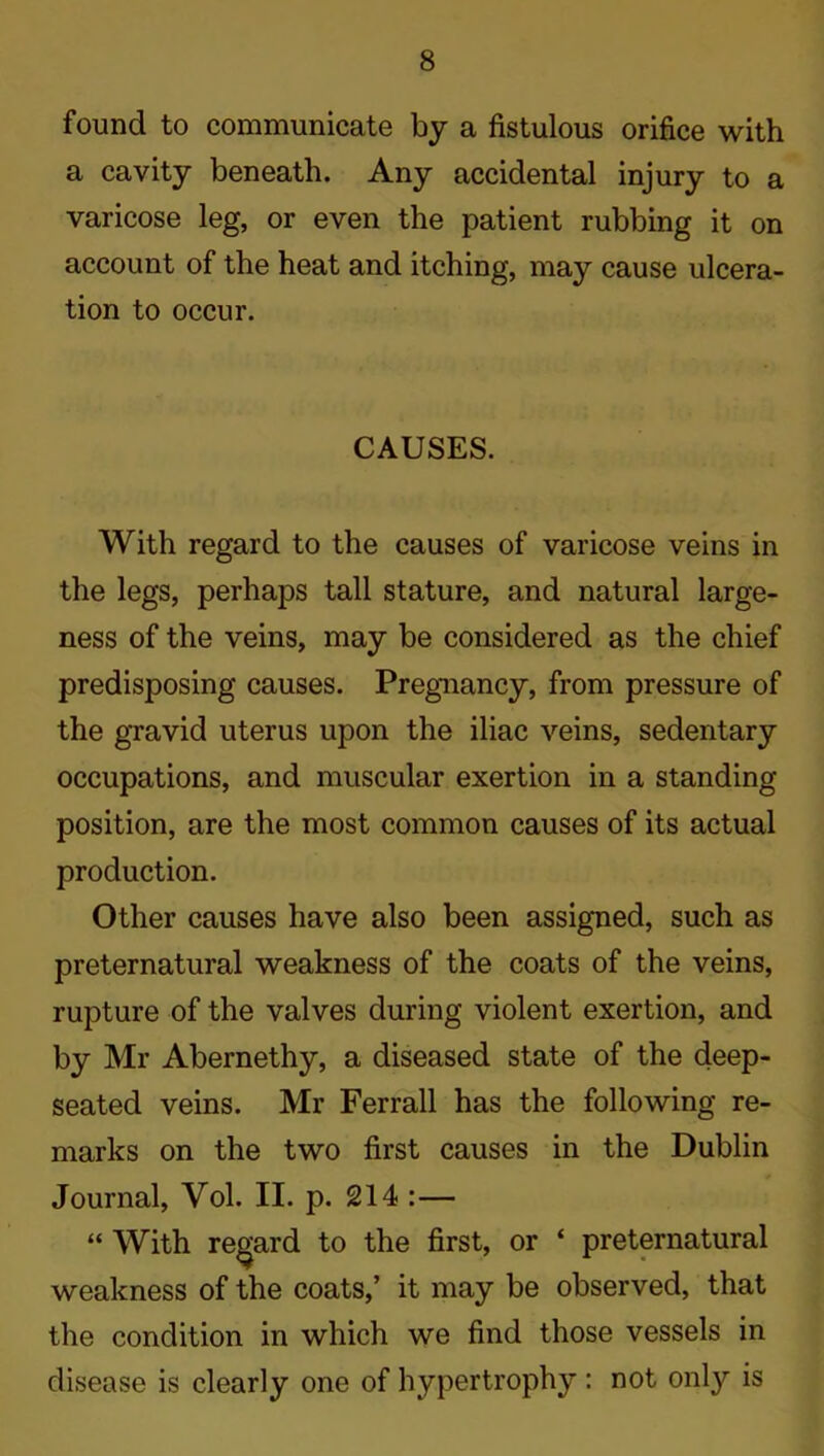 found to communicate by a fistulous orifice with a cavity beneath. Any accidental injury to a varicose leg, or even the patient rubbing it on account of the heat and itching, may cause ulcera- tion to occur. CAUSES. With regard to the causes of varicose veins in the legs, perhaps tall stature, and natural large- ness of the veins, may be considered as the chief predisposing causes. Pregnancy, from pressure of the gravid uterus upon the iliac veins, sedentary occupations, and muscular exertion in a standing position, are the most common causes of its actual production. Other causes have also been assigned, such as preternatural weakness of the coats of the veins, rupture of the valves during violent exertion, and by Mr Abernethy, a diseased state of the deep- seated veins. Mr Ferrall has the following re- marks on the two first causes in the Dublin * Journal, Vol. II. p. 214 :— “ With regard to the first, or ‘ preternatural weakness of the coats,’ it may be observed, that the condition in which we find those vessels in disease is clearly one of hypertrophy : not onty is