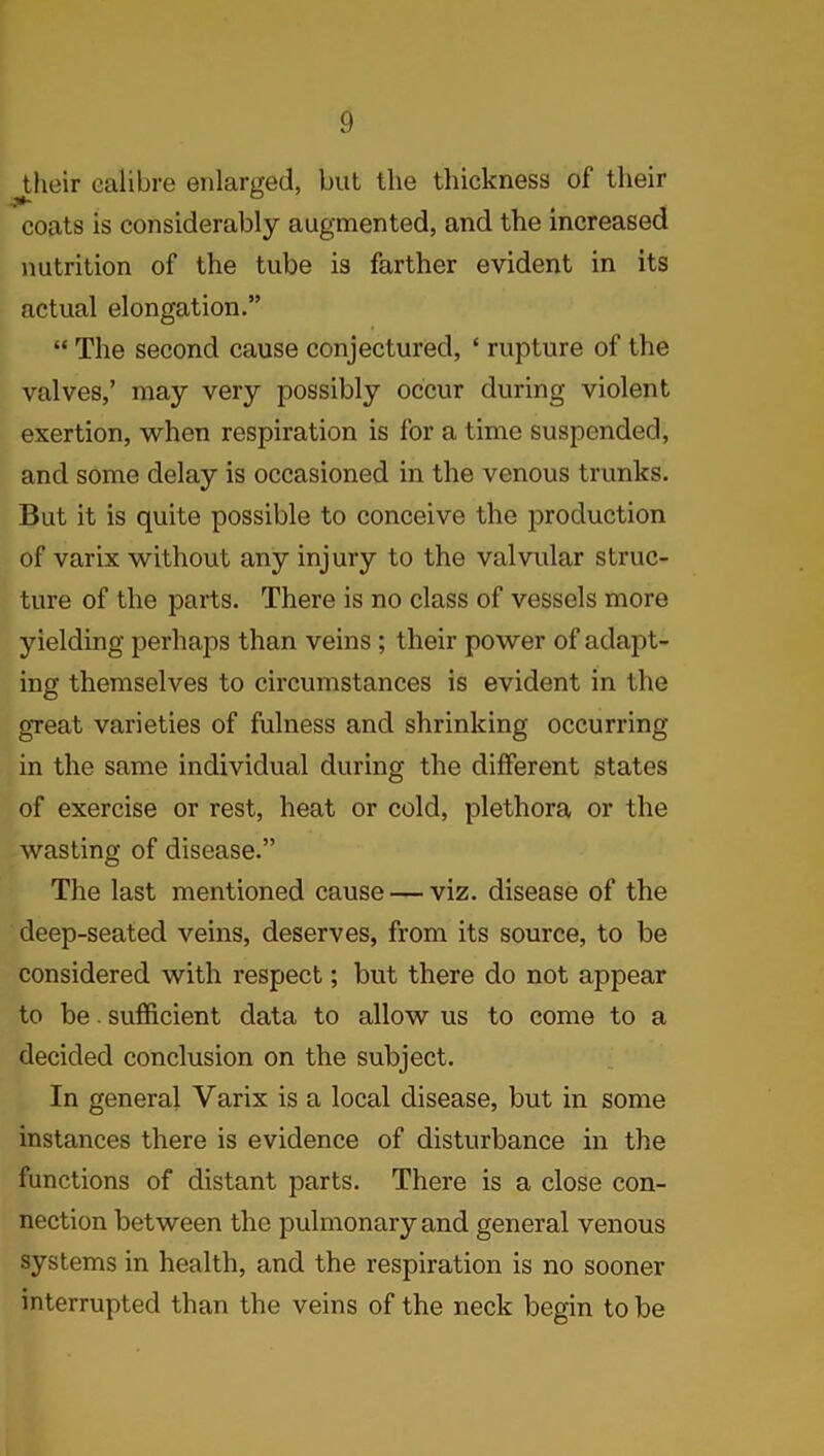 Jdieir calibre enlarged, but the thickness of their coats is considerably augmented, and the increased nutrition of the tube is farther evident in its actual elongation.” “ The second cause conjectured, ‘ rupture of the valves,’ may very possibly occur during violent exertion, when respiration is for a time suspended, and some delay is occasioned in the venous trunks. But it is quite possible to conceive the production of varix without any injury to the valvular struc- ture of the parts. There is no class of vessels more yielding perhaps than veins; their power of adapt- ing themselves to circumstances is evident in the great varieties of fulness and shrinking occurring in the same individual during the different states of exercise or rest, heat or cold, plethora or the wasting of disease.” The last mentioned cause — viz. disease of the deep-seated veins, deserves, from its source, to be considered with respect; but there do not appear to be. sufficient data to allow us to come to a decided conclusion on the subject. In general Varix is a local disease, but in some instances there is evidence of disturbance in the functions of distant parts. There is a close con- nection between the pulmonary and general venous systems in health, and the respiration is no sooner interrupted than the veins of the neck begin to be