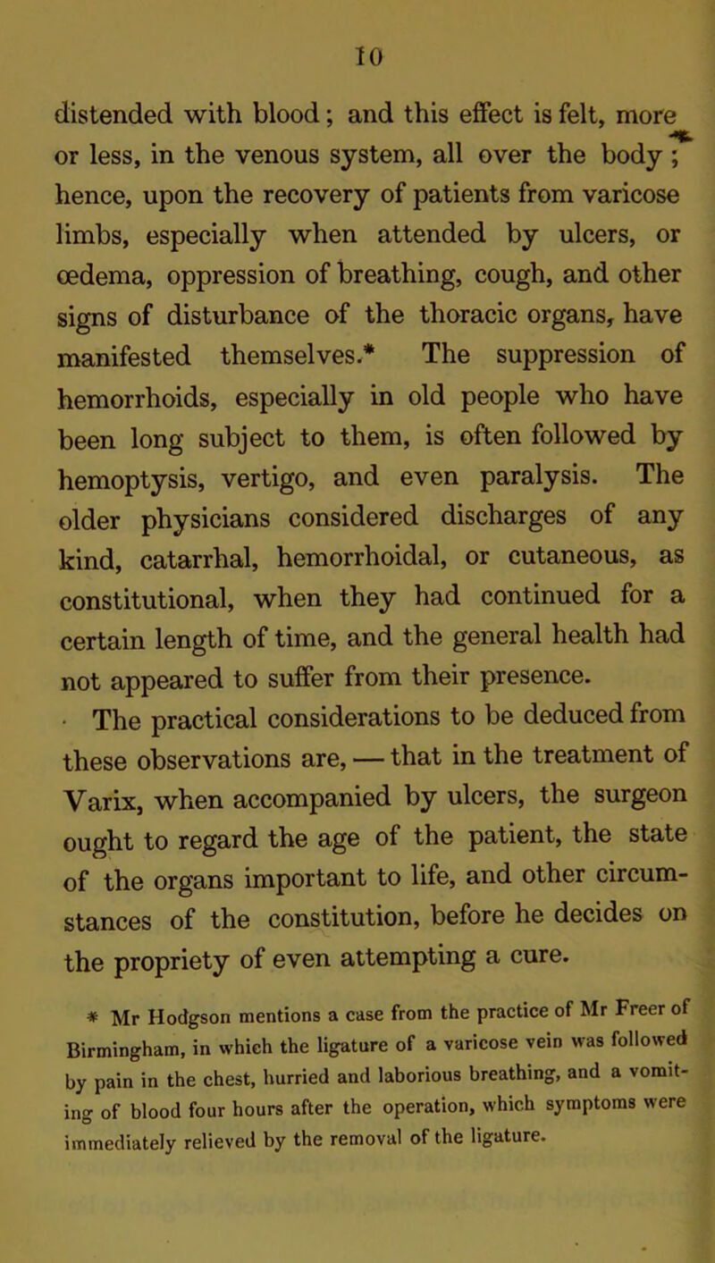 distended with blood; and this effect is felt, more or less, in the venous system, all over the body ; hence, upon the recovery of patients from varicose limbs, especially when attended by ulcers, or oedema, oppression of breathing, cough, and other signs of disturbance of the thoracic organs, have manifested themselves.* The suppression of hemorrhoids, especially in old people who have been long subject to them, is often followed by hemoptysis, vertigo, and even paralysis. The older physicians considered discharges of any kind, catarrhal, hemorrhoidal, or cutaneous, as constitutional, when they had continued for a certain length of time, and the general health had not appeared to suffer from their presence. • The practical considerations to be deduced from these observations are, — that in the treatment of Varix, when accompanied by ulcers, the surgeon ought to regard the age of the patient, the state of the organs important to life, and other circum- stances of the constitution, before he decides on the propriety of even attempting a cure. * Mr Hodgson mentions a case from the practice of Mr Freer of Birmingham, in which the ligature of a varicose vein was followed by pain in the chest, hurried and laborious breathing, and a vomit- ing of blood four hours after the operation, which symptoms were immediately relieved by the removal of the ligature.