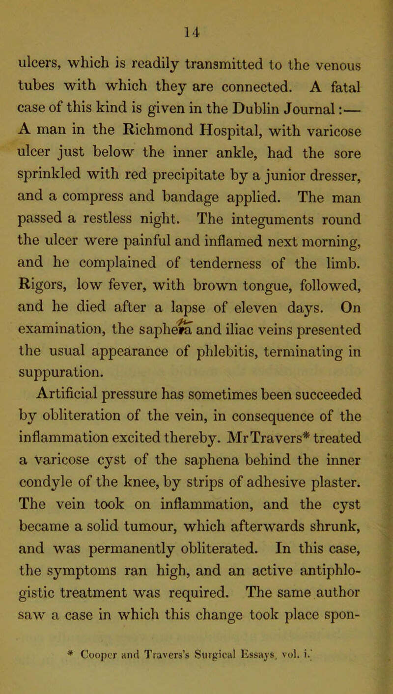 ulcers, which is readily transmitted to the venous tubes with which they are connected. A fatal case of this kind is given in the Dublin Journal:— A man in the Richmond Hospital, with varicose ulcer just below the inner ankle, had the sore sprinkled with red precipitate by a junior dresser, and a compress and bandage applied. The man passed a restless night. The integuments round the ulcer were painful and inflamed next morning, and he complained of tenderness of the limb. Rigors, low fever, with brown tongue, followed, and he died after a lapse of eleven days. On examination, the saphera and iliac veins presented the usual appearance of phlebitis, terminating in suppuration. Artificial pressure has sometimes been succeeded by obliteration of the vein, in consequence of the inflammation excited thereby. MrTravers* treated a varicose cyst of the saphena behind the inner condyle of the knee, by strips of adhesive plaster. The vein took on inflammation, and the cyst became a solid tumour, which afterwards shrunk, and was permanently obliterated. In this case, the symptoms ran high, and an active antiphlo- gistic treatment was required. The same author saw a case in which this change took place spon- * Cooper and Travers’s Surgical Essays, vol. i.’