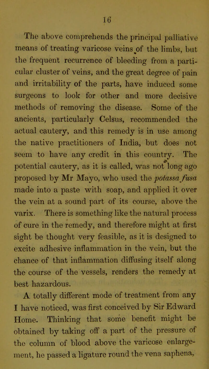 The above comprehends the principal palliative means of treating varicose veins %of the limbs, but the frequent recurrence of bleeding from a parti- cular cluster of veins, and the great degree of pain and irritability of the parts, have induced some surgeons to look for other and more decisive methods of removing the disease. Some of the ancients, particularly Celsus, recommended the actual cautery, and this remedy is in use among the native practitioners of India, but does not potential cautery, as it is called, was not long ago proposed by Mr Mayo, who used the potassafusa made into a paste with soap, and applied it over the vein at a sound part of its course, above the varix. There is something like the natural process of cure in the remedy, and therefore might at first sight be thought very feasible, as it is designed to excite adhesive inflammation in the vein, but the chance of that inflammation diffusing itself along the course of the vessels, renders the remedy at best hazardous. A totally different mode of treatment from any I have noticed, was first conceived by Sir Edward Home. Thinking that some benefit might be obtained by taking off a part of the pressure of the column of blood above the varicose enlarge- ment, he passed a ligature round the vena saphena,