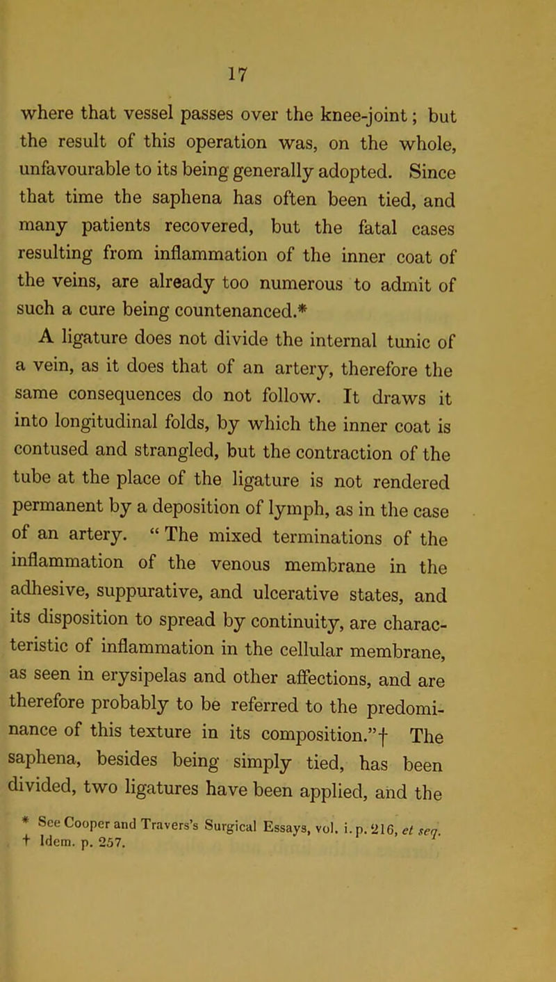 where that vessel passes over the knee-joint; but the result of this operation was, on the whole, unfavourable to its being generally adopted. Since that time the saphena has often been tied, and many patients recovered, but the fatal cases resulting from inflammation of the inner coat of the veins, are already too numerous to admit of such a cure being countenanced.* A ligature does not divide the internal tunic of a vein, as it does that of an artery, therefore the same consequences do not follow. It draws it into longitudinal folds, by which the inner coat is contused and strangled, but the contraction of the tube at the place of the ligature is not rendered permanent by a deposition of lymph, as in the case of an artery. “ The mixed terminations of the inflammation of the venous membrane in the adhesive, suppurative, and ulcerative states, and its disposition to spread by continuity, are charac- teristic of inflammation in the cellular membrane, as seen in erysipelas and other affections, and are therefore probably to be referred to the predomi- nance of this texture in its composition.”! The saphena, besides being simply tied, has been divided, two ligatures have been applied, and the * See Cooper and Travers’s Surgical Essays, vol. i. p. ‘216, et sea t Idem. p. 257.