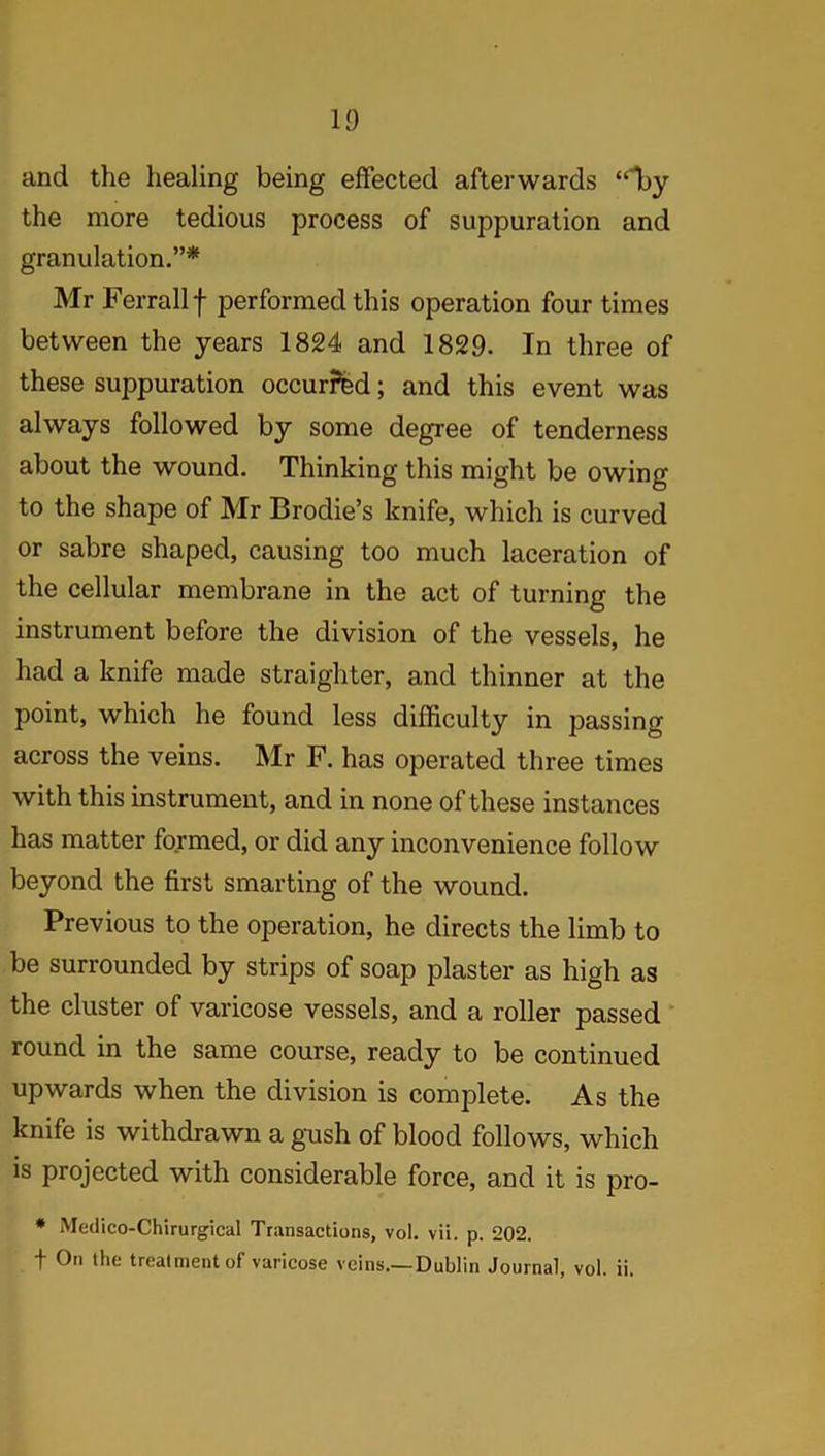 ID and the healing being effected afterwards “Tty the more tedious process of suppuration and granulation.”* Mr Ferrallf performed this operation four times between the years 1824 and 1829. In three of these suppuration occurred; and this event was always followed by some degree of tenderness about the wound. Thinking this might be owing to the shape of Mr Brodie’s knife, which is curved or sabre shaped, causing too much laceration of the cellular membrane in the act of turning the instrument before the division of the vessels, he had a knife made straighter, and thinner at the point, which he found less difficulty in passing across the veins. Mr F. has operated three times with this instrument, and in none of these instances has matter formed, or did any inconvenience follow beyond the first smarting of the wound. Previous to the operation, he directs the limb to be surrounded by strips of soap plaster as high as the cluster of varicose vessels, and a roller passed round in the same course, ready to be continued upwards when the division is complete. As the knife is withdrawn a gush of blood follows, which is projected with considerable force, and it is pro- # Medico-Chirurgical Transactions, vol. vii. p. 202. f On the treatment of varicose veins.—Dublin Journal, vol. ii.