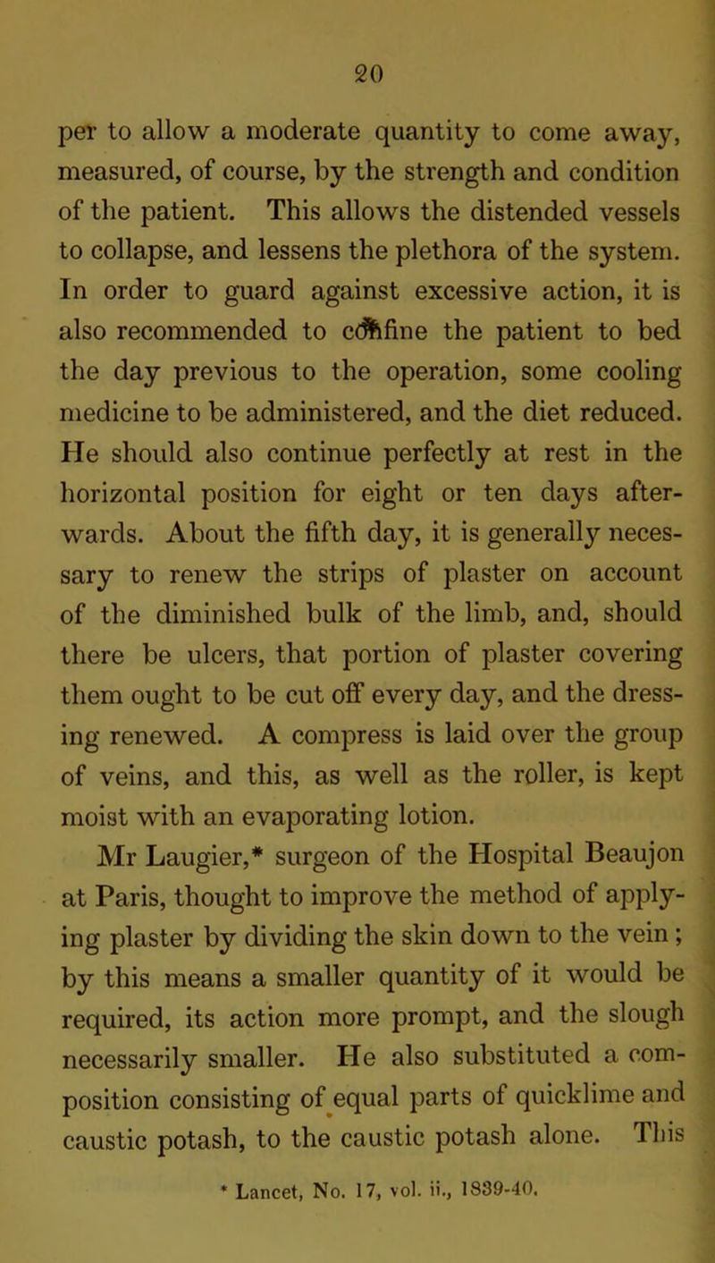 per to allow a moderate quantity to come away, measured, of course, by the strength and condition of the patient. This allows the distended vessels to collapse, and lessens the plethora of the system. In order to guard against excessive action, it is also recommended to cdftfine the patient to bed the day previous to the operation, some cooling medicine to be administered, and the diet reduced. He should also continue perfectly at rest in the horizontal position for eight or ten days after- wards. About the fifth day, it is generally neces- sary to renew the strips of plaster on account of the diminished bulk of the limb, and, should there be ulcers, that portion of plaster covering them ought to be cut off every day, and the dress- ing renewed. A compress is laid over the group of veins, and this, as well as the roller, is kept moist with an evaporating lotion. Mr Laugier,* surgeon of the Hospital Beaujon at Paris, thought to improve the method of apply- ing plaster by dividing the skin down to the vein ; by this means a smaller quantity of it would be required, its action more prompt, and the slough necessarily smaller. Pie also substituted a com- position consisting of equal parts of quicklime and caustic potash, to the caustic potash alone, lliis * Lancet, No. 17, vol. ii., 1839-40.