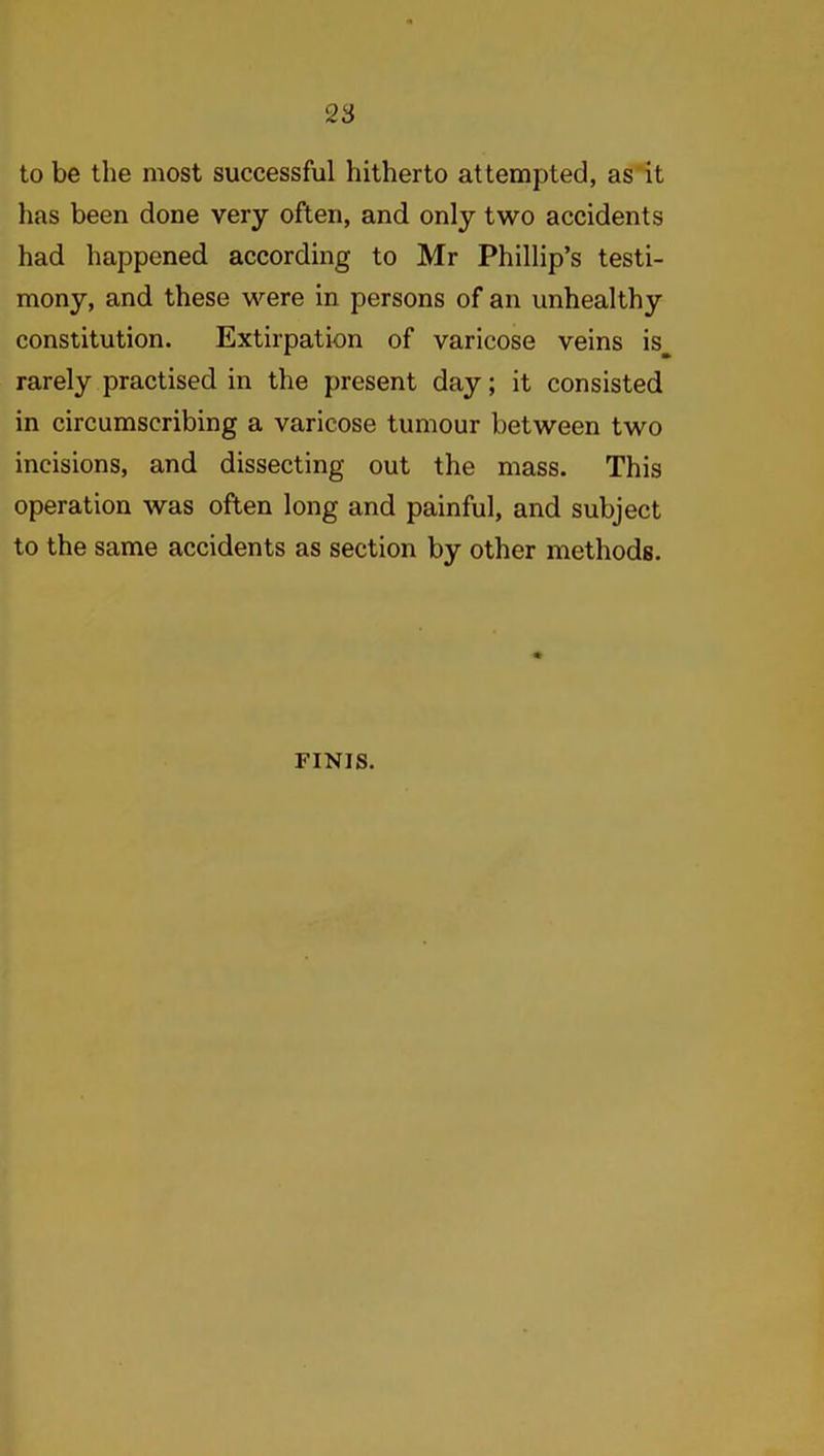 to be the most successful hitherto attempted, as it has been done very often, and only two accidents had happened according to Mr Phillip’s testi- mony, and these were in persons of an unhealthy constitution. Extirpation of varicose veins is^ rarely practised in the present day; it consisted in circumscribing a varicose tumour between two incisions, and dissecting out the mass. This operation was often long and painful, and subject to the same accidents as section by other methods. FINIS.