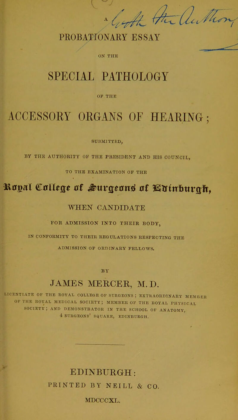 PROBATIONARY ESSAY ON THE SPECIAL PATHOLOGY OF THE ACCESSORY ORGANS OF HEARING; SUBMITTED, By THE AUTHORITY OF THE PRESIDENT AND HIS COUNCIL, TO THE EXAMINATION OF THE iiffnal Callegt uf £>ut‘g;£0!ttf of iStttniitfrgft, WHEN CANDIDATE FOR ADMISSION INTO THEIR BODY, IN CONFORMITY TO THEIR REGULATIONS RESPECTING THE ADMISSION OF ORDINARY FELLOWS. BY JANIES MERCER, M. D. LICENTIATE OF THE ROYAL COLLEGE OF SURGEONS ) EXTRAORDINARY MEMBER OF THE ROYAL MEDICAL SOCIETY; MEMBER OF THE ROYAL PHYSICAL SOCIETY ; AND DEMONSTRATOR IN THE SCHOOL OF ANATOMY, 4 SURGEONS1 SQUARE, EDINBURGH. EDINBURGH: PRINTED BY NEILL & CO, MDCCCXL.