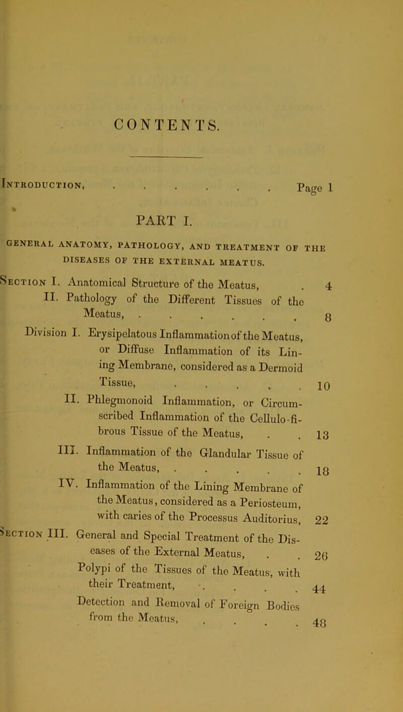 CONTENTS. Introduction, PART I. Page 1 GENERAL ANATOMY, PATHOLOGY, AND TREATMENT OF THE DISEASES OF THE EXTERNAL MEATUS. Section I. Anatomical Structure of the Meatus, II. Pathology of the Different Tissues of the Meatus, ..... Division I. Erysipelatous Inflammation of the Meatus, or Diffuse Inflammation of its Lin- ing Membrane, considered as a Dermoid Tissue, ’ * • • II. Phlegmonoid Inflammation, or Circum- scribed Inflammation of the Cellulo-fi- brous Tissue of the Meatus, III. Inflammation of the Glandular Tissue of the Meatus, .... IV. Inflammation of the Lining Membrane of the Meatus, considered as a Periosteum, with caries of the Processus Auditorius, Section III. General and Special Treatment of the Dis- eases of the External Meatus, Polypi of the Tissues of the Meatus, with their Treatment, Detection and Removal of Foreign Bodies from the Meatus, 4 8 10 13 18 22 20 44 48