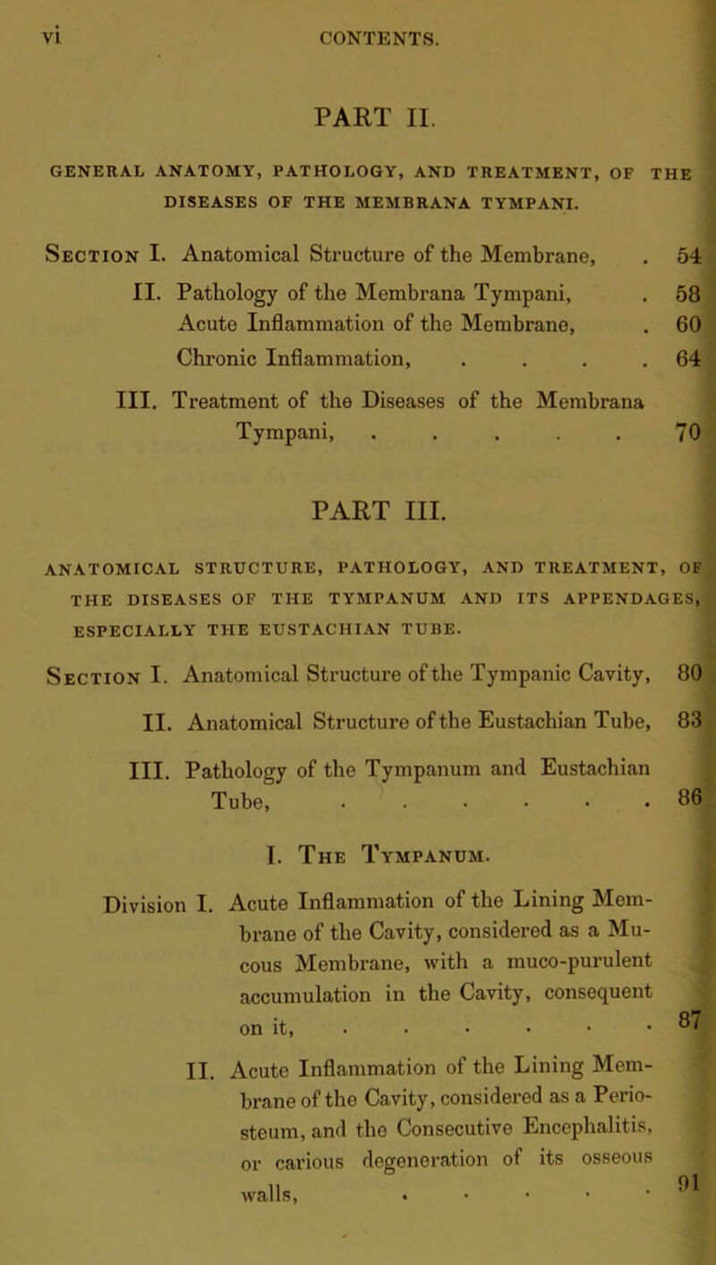 PART II. GENERAL ANATOMY, PATHOLOGY, AND TREATMENT,OF THE DISEASES OF THE MEMBRANA TYMPANI. Section I. Anatomical Structure of the Membrane, . 54 II. Pathology of the Membrana Tympani, . 58 Acute Inflammation of the Membrane, . 60 Chronic Inflammation, . . . .64 III. Treatment of the Diseases of the Membrana Tympani, . . . . . 70 PART III. ANATOMICAL STRUCTURE, PATHOLOGY, AND TREATMENT, OF THE DISEASES OF THE TYMPANUM AND ITS APPENDAGES, ESPECIALLY THE EUSTACHIAN TUBE. Section I. Anatomical Structure of the Tympanic Cavity, 80 II. Anatomical Structure of the Eustachian Tube, 83 III. Pathology of the Tympanum and Eustachian Tube, 86 I. The Tympanum. Division I. Acute Inflammation of the Lining Mem- brane of the Cavity, considered as a Mu- cous Membrane, with a muco-purulent accumulation in the Cavity, consequent on it, . • • • • II. Acute Inflammation of the Lining Mem- brane of the Cavity, considered as a Perio- steum, and the Consecutive Encephalitis, or carious degeneration of its osseous walls, •