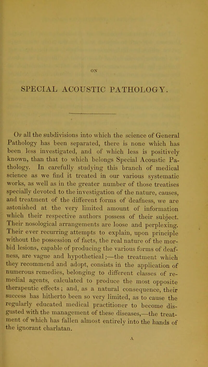 ON SPECIAL ACOUSTIC PATHOLOGY. Of all the subdivisions into which the science of General Pathology has been separated, there is none which has been less investigated, and of which less is positively known, than that to which belongs Special Acoustic Pa- thology. In carefully studying this branch of medical science as we find it treated in our various systematic works, as well as in the greater number of those treatises specially devoted to the investigation of the nature, causes, and treatment of the different forms of deafness, we are astonished at the very limited amount of information which their respective authors possess of their subject. Their nosological arrangements are loose and perplexing. Their ever recurring attempts to explain, upon principle without the possession of facts, the real nature of the mor- bid lesions, capable of producing the various forms of deaf- ness, are vague and hypothetical;—the treatment which they recommend and adopt, consists in the application of numerous remedies, belonging to different classes of re- medial agents, calculated to produce the most opposite therapeutic effects ^ and, as a natural consequence, their success has hitherto been so very limited, as to cause the regularly educated medical practitioner to become dis- gusted with the management of these diseases,—the treat- ment of which has fallen almost entirely into the hands of the ignorant charlatan. A