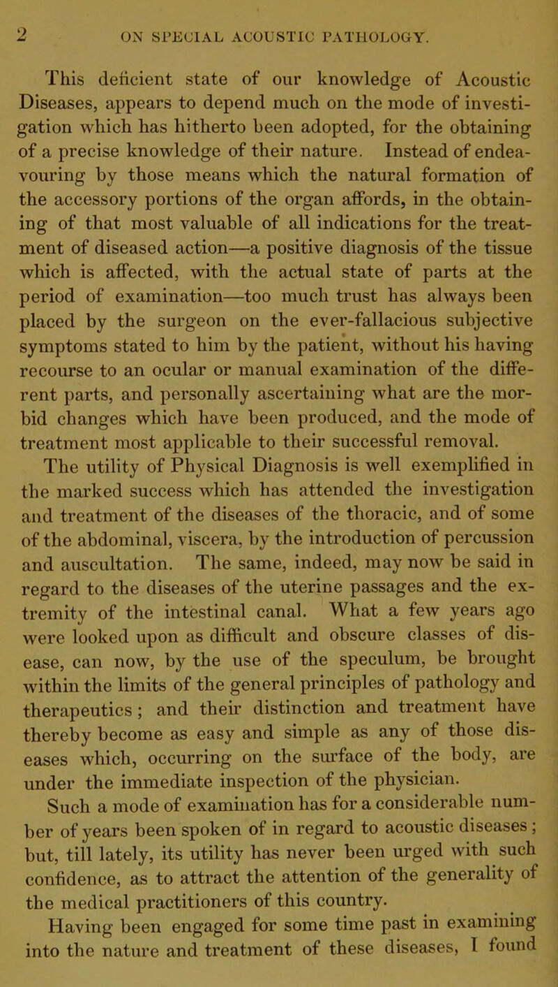 This deficient state of our knowledge of Acoustic Diseases, appears to depend much on the mode of investi- gation which has hitherto been adopted, for the obtaining of a precise knowledge of their nature. Instead of endea- vouring by those means which the natural formation of the accessory portions of the organ affords, in the obtain- ing of that most valuable of all indications for the treat- ment of diseased action—a positive diagnosis of the tissue which is affected, with the actual state of parts at the period of examination—too much trust has always been placed by the surgeon on the ever-fallacious subjective symptoms stated to him by the patient, without his having recourse to an ocular or manual examination of the diffe- rent parts, and personally ascertaining what are the mor- bid changes which have been produced, and the mode of treatment most applicable to their successful removal. The utility of Physical Diagnosis is well exemplified in the marked success Avhich has attended the investigation and treatment of the diseases of the thoracic, and of some of the abdominal, viscera, by the introduction of percussion and auscultation. The same, indeed, may now be said in regard to the diseases of the uterine passages and the ex- tremity of the intestinal canal. What a few years ago were looked upon as difficult and obscure classes of dis- ease, can now, by the use of the speculum, be brought within the limits of the general principles of pathology and therapeutics ; and their distinction and treatment have thereby become as easy and simple as any of those dis- eases which, occurring on the surface of the body, are under the immediate inspection of the physician. Such a mode of examination has for a considerable num- ber of years been spoken of in regard to acoustic diseases, but, till lately, its utility has never been urged with such confidence, as to attract the attention of the generality of the medical practitioners of this country. Having been engaged for some time past in examining into the nature and treatment of these diseases, I found