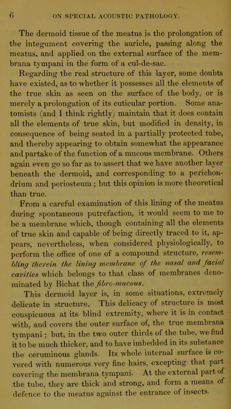 The dermoid tissue of the meatus is the prolongation of the integument covering the auricle, passing along the meatus, and applied on the external surface of the mem- brana tympani in the form of a cul-de-sac. Regarding the real structure of this layer, some doubts have existed, as to whether it possesses all the elements of the true skin as seen on the surface of the body, or is merely a prolongation of its cuticular portion. Some ana- tomists (and I think rightly) maintain that it does contain all the elements of true skin, but modified in density, in consequence of being seated in a partially protected tube, and thereby appearing to obtain somewhat the appearance and partake of the function of a mucous membrane. Others again even go so far as to assert that we have another layer beneath the dermoid, and corresponding to a perichon- drium and periosteum ; but this opinion is more theoretical than true. From a careful examination of this lining of the meatus during spontaneous putrefaction, it would seem to me to be a membrane which, though containing all the elements of true skin and capable of being directly traced to it, ap- pears, nevertheless, when considered physiologically, to perform the office of one of a compound structure, resem- bling therein the lining membrane of the nasal and, facial cavities which belongs to that class of membranes deno- minated by Bichat the fibro-mucous. This dermoid layer is, in some situations, extremely delicate in structure. This delicacy of structure is most conspicuous at its blind extremity, where it is in contact with, and covers the outer surface of, the true membrana tympani ; but, in the two outer thirds of the tube, we find it to be much thicker, and to have imbedded in its substance the ceruminous glands. Its whole internal surface is co- vered with numerous very fine hairs, excepting that pait covering the membrana tympani. At the external pait of the tube, they are thick and strong, and form a means of defence to the meatus against the entrance of insects.