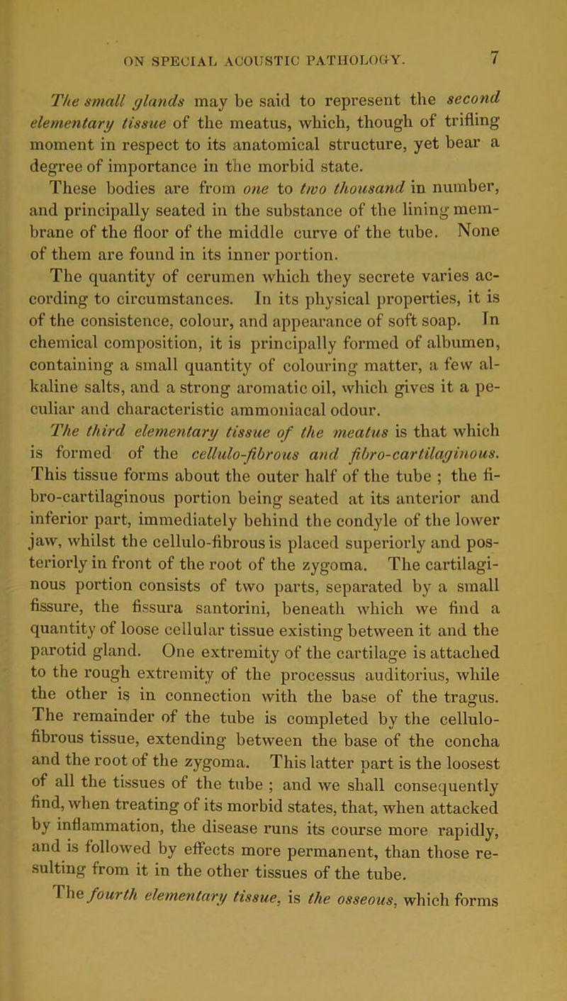 The small glands may be said to represent the second elementary tissue of the meatus, which, though of trifling moment in respect to its anatomical structure, yet bear a degree of importance in the morbid state. These bodies are from one to two thousand in number, and principally seated in the substance of the lining mem- brane of the floor of the middle curve of the tube. None of them are found in its inner portion. The quantity of cerumen which they secrete varies ac- cording to circumstances. In its physical properties, it is of the consistence, colour, and appearance of soft soap. In chemical composition, it is principally formed of albumen, containing a small quantity of colouring matter, a few al- kaline salts, and a strong aromatic oil, which gives it a pe- culiar and characteristic ammoniacal odour. The third elementary tissue of the meatus is that which is formed of the cellulo-fibrous and frbro-cartilaginous. This tissue forms about the outer half of the tube ; the fi- bro-cartilaginous portion being seated at its anterior and inferior part, immediately behind the condyle of the lower jaw, whilst the cellulo-fibrous is placed superiorly and pos- teriorly in front of the root of the zygoma. The cartilagi- nous portion consists of two parts, separated by a small fissure, the fissura Santorini, beneath which we find a quantity of loose cellular tissue existing between it and the parotid gland. One extremity of the cartilage is attached to the rough extremity of the processus auditorius, while the other is in connection with the base of the tragus. The remainder of the tube is completed by the cellulo- fibrous tissue, extending between the base of the concha and the root of the zygoma. This latter part is the loosest of all the tissues of the tube ; and we shall consequently find, when treating of its morbid states, that, when attacked by inflammation, the disease runs its course more rapidly, and is followed by effects more permanent, than those re- sulting from it in the other tissues of the tube. 111e fou> th elementary tissue, is the osseous, which forms