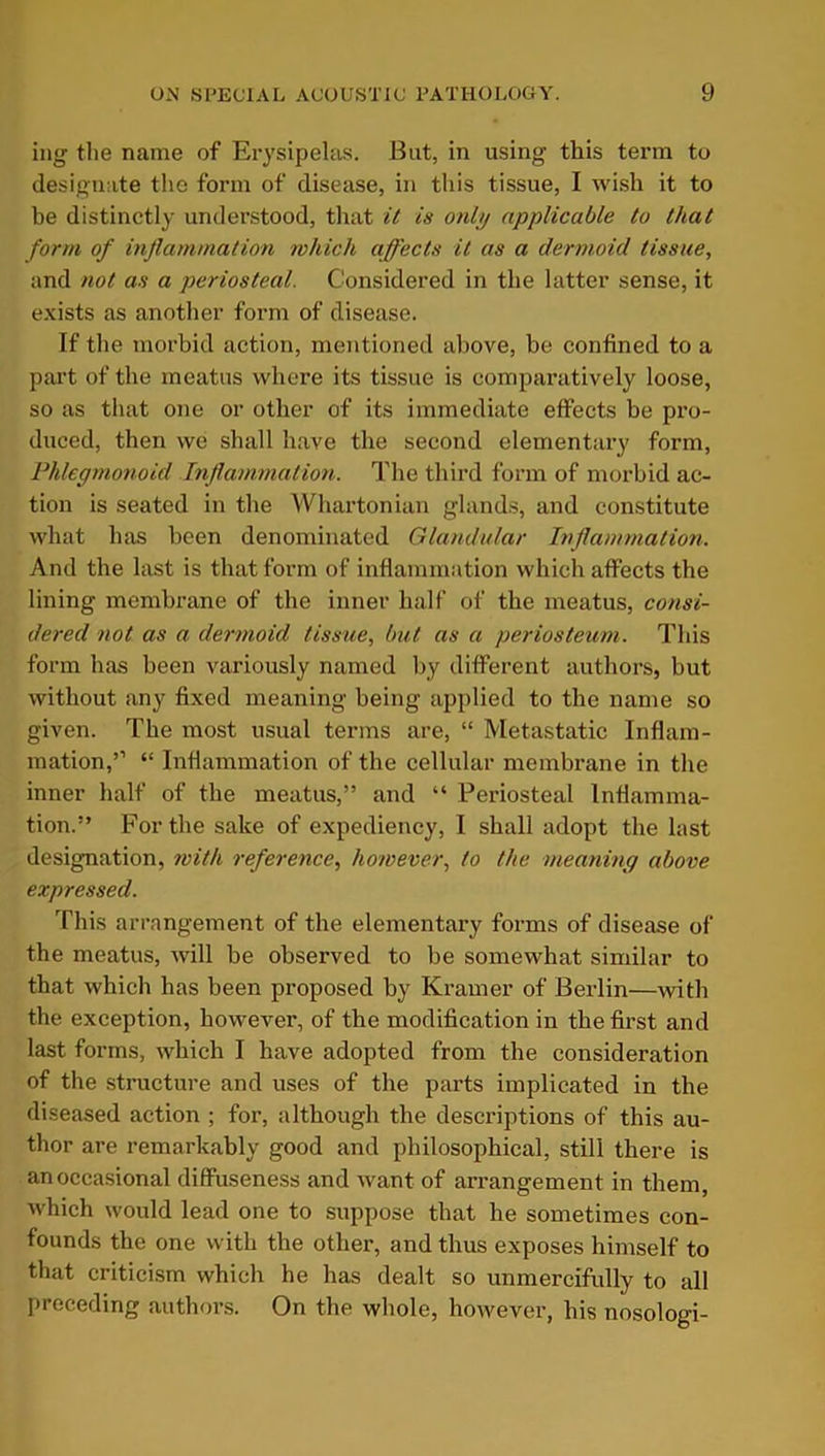 ing the name of Erysipelas. But, in using this term to designate the form of disease, in this tissue, I wish it to be distinctly understood, that it is only applicable to that form of inflammation which affects it as a dermoid tissue, and not as a periosteal. Considered in the latter sense, it exists as another form of disease. If the morbid action, mentioned above, be confined to a part of the meatus where its tissue is comparatively loose, so as that one or other of its immediate effects be pro- duced, then we shall have the second elementary form, Phlegmonoid Inflammation. The third form of morbid ac- tion is seated in the Whartonian glands, and constitute what has been denominated Glandular Inflammation. And the last is that form of inflammation which affects the lining membrane of the inner half of the meatus, consi- dered not as a dermoid tissue, but as a periosteum. This form has been variously named by different authors, but without any fixed meaning being applied to the name so given. The most usual terms are, “ Metastatic Inflam- mation,” “ Inflammation of the cellular membrane in the inner half of the meatus,” and “ Periosteal Inflamma- tion.” For the sake of expediency, I shall adopt the last designation, with reference, however, to the meaning above expressed. This arrangement of the elementary forms of disease of the meatus, will be observed to be somewhat similar to that which has been proposed by Kramer of Berlin—with the exception, however, of the modification in the first and last forms, which I have adopted from the consideration of the structure and uses of the parts implicated in the diseased action ; for, although the descriptions of this au- thor are remarkably good and philosophical, still there is an occasional diffuseness and want of arrangement in them, which would lead one to suppose that he sometimes con- founds the one with the other, and thus exposes himself to that criticism which he has dealt so unmercifully to all preceding authors. On the whole, however, his nosologi-