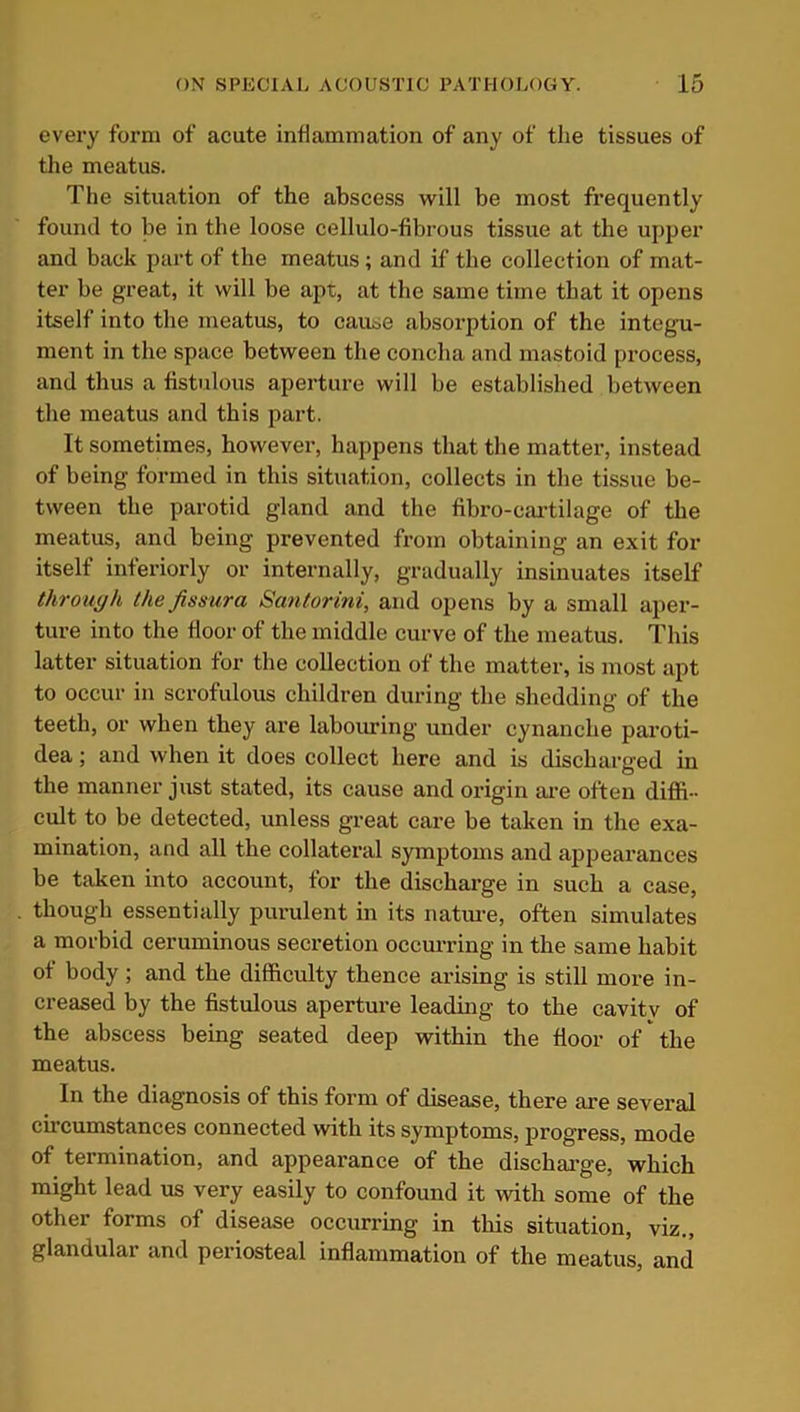every form of acute inflammation of any of the tissues of the meatus. The situation of the abscess will be most frequently found to be in the loose cellulo-fibrous tissue at the upper and back part of the meatus; and if the collection of mat- ter he great, it will be apt, at the same time that it opens itself into the meatus, to cause absorption of the integu- ment in the space between the concha and mastoid process, and thus a fistulous aperture will he established between the meatus and this part. It sometimes, however, happens that the matter, instead of being formed in this situation, collects in the tissue be- tween the parotid gland and the fibro-cartilage of the meatus, and being prevented from obtaining an exit for itself interiorly or internally, gradually insinuates itself through the fissura Santorini, and opens by a small aper- ture into the floor of the middle curve of the meatus. This latter situation for the collection of the matter, is most apt to occur in scrofulous children during the shedding of the teeth, or when they are labouring under cynanclie paroti- dea; and when it does collect here and is discharged in the manner just stated, its cause and origin are often diffi- cult to be detected, unless great care be taken in the exa- mination, and all the collateral symptoms and appearances be taken into account, for the discharge in such a case, though essentially purulent in its nature, often simulates a morbid ceruminous secretion occurring in the same habit of body ; and the difficulty thence arising is still more in- creased by the fistulous aperture leading to the cavity of the abscess being seated deep within the floor of the meatus. In the diagnosis of this form of disease, there are several circumstances connected with its symptoms, progress, mode of termination, and appearance of the discharge, which might lead us very easily to confound it with some of the other forms of disease occurring in this situation, viz., glandulai and periosteal inflammation of the meatus, and