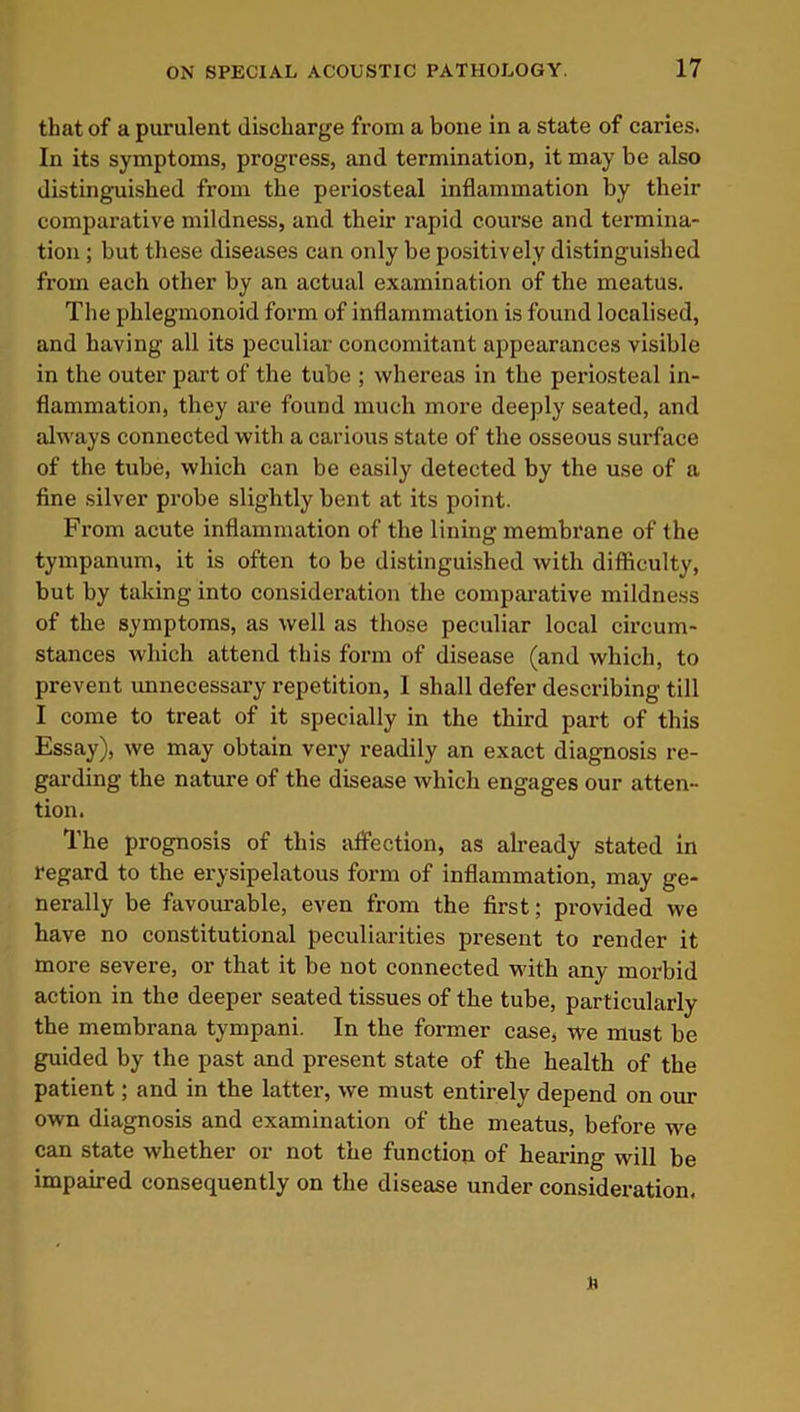 that of a purulent discharge from a bone in a state of caries. In its symptoms, progress, and termination, it may be also distinguished from the periosteal inflammation by their comparative mildness, and their rapid course and termina- tion ; but these diseases can only be positively distinguished from each other by an actual examination of the meatus. The plilegmonoid form of inflammation is found localised, and having all its peculiar concomitant appearances visible in the outer part of the tube ; whereas in the periosteal in- flammation, they are found much more deeply seated, and always connected with a carious state of the osseous surface of the tube, which can be easily detected by the use of a fine silver probe slightly bent at its point. From acute inflammation of the lining membrane of the tympanum, it is often to be distinguished with difficulty, but by taking into consideration the comparative mildness of the symptoms, as well as those peculiar local circum- stances which attend this form of disease (and which, to prevent unnecessary repetition, I shall defer describing till I come to treat of it specially in the third part of this Essay), we may obtain very readily an exact diagnosis re- garding the nature of the disease which engages our atten- tion. The prognosis of this affection, as already stated in regard to the erysipelatous form of inflammation, may ge- nerally be favourable, even from the first; provided we have no constitutional peculiarities present to render it more severe, or that it be not connected with any morbid action in the deeper seated tissues of the tube, particularly the membrana tympani. In the former case, we must be guided by the past and present state of the health of the patient; and in the latter, we must entirely depend on our own diagnosis and examination of the meatus, before we can state whether or not the function of hearing will be impaired consequently on the disease under consideration.